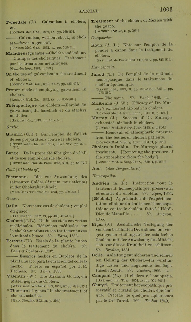 Tweedale (J.) Galvanism in cholera, &c. [London Med. Gaz., 1832, ix, pp. 262-2C4.] Galvanism, without shock, in chol- era—fever in general. [London Med. Gaz., 1832, IX, pp. 508-510.] Maladies r6gnantes.—Choldra encl^mique. —Crampes des choldriques. Traitemeiit par les armatures m6talliques. [Gaz. des hdp., 1801, p. 393.] On the use of galvanism in the treatment of cholera. [London Mad. Gaz., 1849, xliv, pp. 435-436.] Proper mode of employing galvanism in cholera. [Lo.NDON Med. Gaz., 1832, IX, pp. 860-861.] Therapeutique du choldra.—Emploi du galvanisms, du haschich efr du stachys auatolica. [GAZ.desh0p., 1849, pp. 151-152.] Garlic. Granich (G. F.) Sur I’emploi de I’ail et de ses prdparations centre le cholera. [Revue m6d.-chir. de Paris, 1853, Xiv, pp. 321- 325.] Lange. De la propridtd febrigiine de I'ail et de son emploi dans le choldra. [Revue m6d.-chir.de Paris, 1853, XIII, pp. 65-72.] Gold {Chloride of). Biermann. Idee zur Anwendung des salzsauren Goldes (Aurum muriaticum) in der Cholerakrankheit. [Med. Conversationsblatt, 1831, pp. 302-304.] Guaco. Bally. Nouveaux cas de choldra ; enqiloi du guaco. [Gaz. des hOp., 1832, vi, pp. 400, 413-414.] Chabert (J. L.) Du huaco et de ces vertns mddicinales. R6flexions mddicales sur le choldra-morbus et son traitement avec la mikania huaco. 8°. Paris, 1853. Pereyra (E.) Essais de la plants huaco dans le traitement du choldra. 8°. Paris et Bordeaux, 1832. Ensayos hechos eu Burdeos de la planta huaco, para la curacion del cdlera- morbo. Puesto en espauol por J. R. Pacheco. 8°. Paris, 1833. Valentin (W.) Die Mjkania Guaco, ein Mittel gegen die Cholera. [AViEN. med. 'Wochenschrift, 1853, Ill.pp. 639-693.] “Tincture of guaco” in the treatment of cholera asiatica. [Med. Circular, 1853, III, p. 325.] 1003 Treatment of the cholera of Mexico with the guaco. [Lancet, 1834-3.5, n, p. 596.] GuH2)Owder. Roux (A. L.) Note sur Pemploi de la poudre it canon dans le traitpment du choldra. [Gaz. m6d. de Paris, 1853, viii, 3e s., pp. 822-823.] Uccmospasia. Jiinod (T.) De I’emploi de la mdthode hdmospasique dans le traitement du choldra dpiddmique. [Revue m6d., 1849, n, pp. 393-414 ; 1855, I, pp. 272-280.] The same. 8^. Paris, 1849. l. McKenna (J. W.) Efficacy of Dr. Mur- ray’s exhausted air-bath in cholera. [London Med. & Snrg. Jour., 1833, II, p. 186.] Murray (J.) Success of Dr. Murray’s exhausted air hath in cholera. [London Med..<fe Surg. Jour., 1832, I, p. 806.] Removal of atmospheric pressure from the bodies of cholera patients. [London Aled. & Surg. Jour., 1833, II, p. 186.] Cholera in Dublin. Dr. Murray’s plan of treatment. [RemoA'ing the pressure of the atmosphere from the body.] [London Med. & Surg. Jour., 1832, I, p. 765.] Heat. (See Temperature.) Homoeopathy. 0 Andrien (A. F.) Instruction pour le traitement homceopathique prdservatif et curatif du choldra. 8°. ' Agen, 1854. [Bechet.] Apprdciation de I’expdrimen- tation Clinique du traitement homcoopa- thique centre le choldra, faite h I’Hdtdl- Dieu de Marseille .... 8°. Avignon, 18.55. Bigel (J.) Ansfiihrliche Vorlegung der Ton dem beriihmten Dr. Hahnemann vor- getragenen Heiluugsart der asiatischen Cholera, mit der Anweisung des Mittels, sich vor dieser Krankbeit zu schiitzen. 8°. Breslau, 1831. Bolle. Anleitung zur sicheren uud schnel- lou Heilung der Cholera—fiir verstiin- dige Laien und angehende homoopa- thische Aerzte. 8°. ^neften, 18(i(l. l. Campani (M.) II cholera e I’omiopatia. [Gaz. med. ital. Tosc., 1854, IV, pp. 30I-305.J Charge. Traitement homceopathique prd- servatif et curatif du choldra dpiddmi- que. Prdcddd de quelques aphorismes par le Dr. Turrel. 16°. Toulon, 1849.