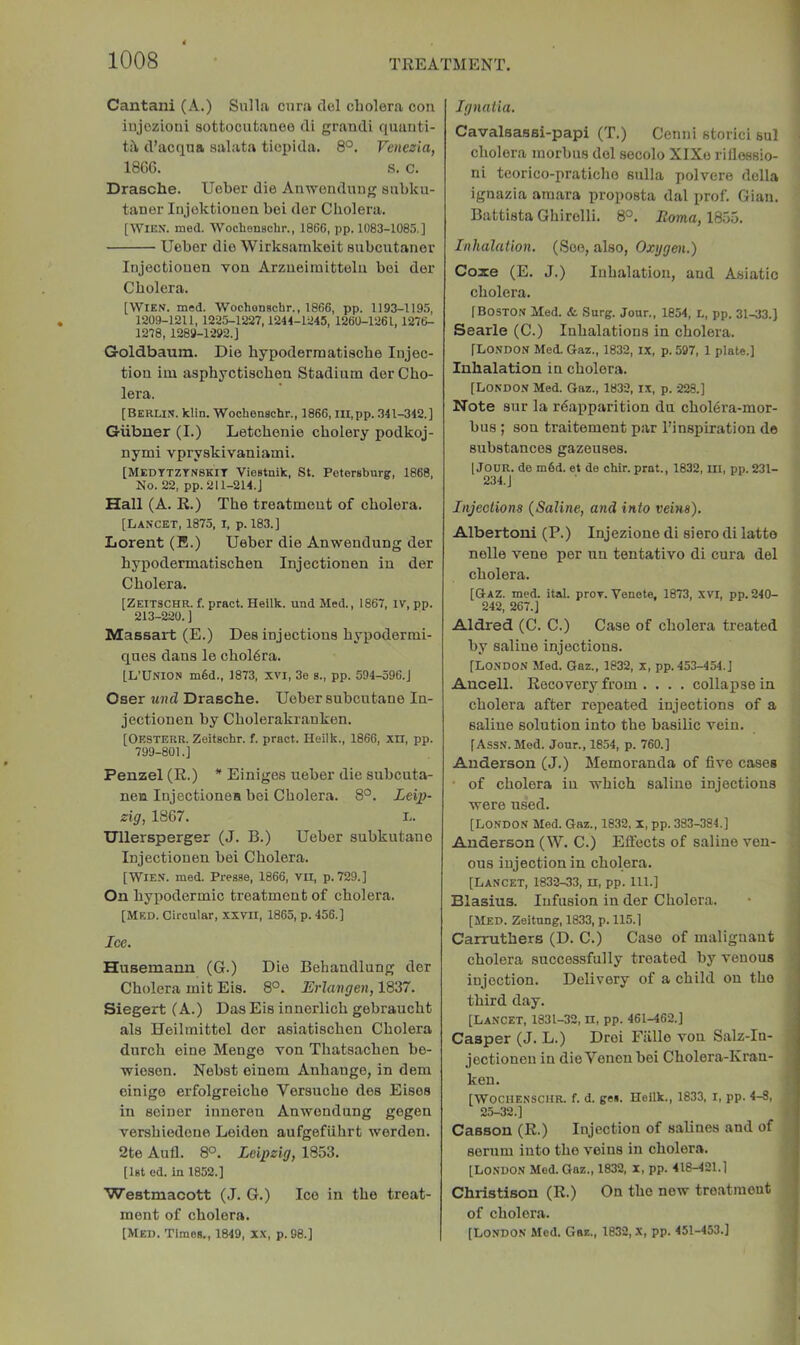 Cantani (A.) Sulla ciira del cLolera con injczioni sottocutaneo di grand! quanti- ti\ d’acqna aalata tioi)ida. 8°. Venezia, 18G6. s. c. Drasche. Ueber die Anwendmig aubku- taner Injoktiouen bei der Cholera. [WIEX. med. Wochenschr., 1866, pp. 1083-1085.] Ueber die Wirkaainkeit aubcutaner Injectiouen von Arzueiraitteln bei der Cholera. [Wien. med. Wochenschr., 1866, pp. 1193-119.5, 1209-1211, 1225-1227,1244-1245, 1260-1261, 1276- 1278, 1289-1292.] Goldbaum. Die hypodermatiache Injec- tion iin asphyctischen Stadium der Cho- lera. [Berlin, kiln. Wochenschr., 1866, lll.pp. .341-342.] Giibner (I.) Letchenie cholery podkoj- nymi vpryakivaniami. [MEDTTZTN8KIT Viostnlk, St. Petersburg, 1868, No. 22, pp. 211-214. j Hall (A. R.) The treatment of cholera. [Lancet, 1875, i, p. 183.] Lorent (E.) Ueber die Anwendung der hypodermatiachen Injectionen in der Cholera. [Zeitschr. f. pract. Hellk. und Med., 1867, IV, pp. 213-220.] Massart (E.) Dea injectiona bypodormi- quea dana le chol6ra. [L’Union m§d., 1873, xvi, 3e s., pp. 594-596.J Oser und Drasche. Ueber aubcutane In- jectiouen by Cholerakranken. [Oesterr. Zeitschr. f. pract. Heilk., 1866, xil, pp. 799-801.] Penzel (R.) * Einigea ueber die aubcuta- nen Injectionea bei Cholera. 8°. Leip- zig, 1867. I.. Ullersperger (J. B.) Ueber subkutane Injectionen bei Cholera. [Wien. med. Pi’csse, 1866, vii, p. 729.] On hypodermic treatment of cholera. [MED. Circular, XXVII, 1865, p. 456.] Ice. Husemann (G.) Die Behandlung der Cholera mit Eis. 8°. Erlangen, 1837. Siegert (A.) Daa Eis innorlich gebraucht ala Heilmittel der aaiatiachen Cholera durch eine Menge von Thataachen be- wieson. Nebat einem Anhange, in dem einige erfolgreiche Verauche dea Eiaea in seiner inueren Anwendung gegen vershiedoue Leiden aufgefiihrt werden. 2te Aufl. 8°. Leipzig, 1853. [1st ed. in 1852.] Westmacott (J. G.) Ice in the treat- ment of cholera. [Med. Times., 1849, xx, p. 98.] Ignaiia. Cavalsassi-papi (T.) Cenni storici sul cholera morbus del secolo XIXo rifleeaio- ni teorico-praticho aiilla polvere della ignazia amara proposta dal prof. Gian. Battista Ghirolli. 8°. Roma, 1855. Inhalation. (See, also, Oxygen.) Coxe (E. J.) Inhalation, and Asiatic cholera. [Boston Med. &. Surg. jour., 1854, l, pp. 31-33.] Searle (C.) Inhalations in cholera. [London Med. Gaz., 1832, ix, p. 597, 1 plate.] Inhalation in cholera. [London Med. Gaz., 1832, ix, p. 228.] Note aur la rdapparition du chol6ra-mor- bua ; son traitement par I’inspiration de subatances gazeuses. I Jour, de m6d. et de chir. prat., 1832, ill, pp. 231- 234.J Injections (Saline, and into veins). Albertoni (P.) Injezione di aiero di latto nelle vene per un tentative di cura del cholera. [Gaz. med. ital. prov. Venote, 1873, xvi, pp. 240- 242, 267.] Aldred (C. C.) Case of cholera treated by saline injections. [London Med. Gaz., 1832, x, pp. 453-454.J Ancell. Recovery from .... collapse in cholera after repeated injections of a saline solution into the basilic vein. [Assn. Med. Jour., 1854, p. 760.] Anderson (J.) Memoranda of five cases • of cholera in which saline injections were used. [London Med. Gaz., 1832,1, pp. 383-384.] Anderson (W. C.) Eliocts of saline ven- ous injection in cholera. [Lancet, 1832-33, n, pp. 111.] Blasius. Infusion in der Cholera. [Med. Zeitung, 1833, p. 115.] 1 Carruthers (D. C.) Case of malignant 1 cholera successfully treated by venous j injection. Delivery of a child on the | third day. [Lancet, 1831-32, n, pp. 461-462.] Casper (J. L.) Drei Fiillo von Salz-In- jectionen in dieVenon bei Cholera-Kran- ken. [WOCHENSCHR. f. d. ge«. Heilk., 1833, I, pp. 4-8, 25-32.] Casson (R.) Injection of salines and of serum into the veins in cholera. [London Mod. Gaz., 1832, X, pp. 418-421.1 Christison (R.) On the new treatment of cholera. j [London Med. Gaz., 1832, X, pp. 451-453.]