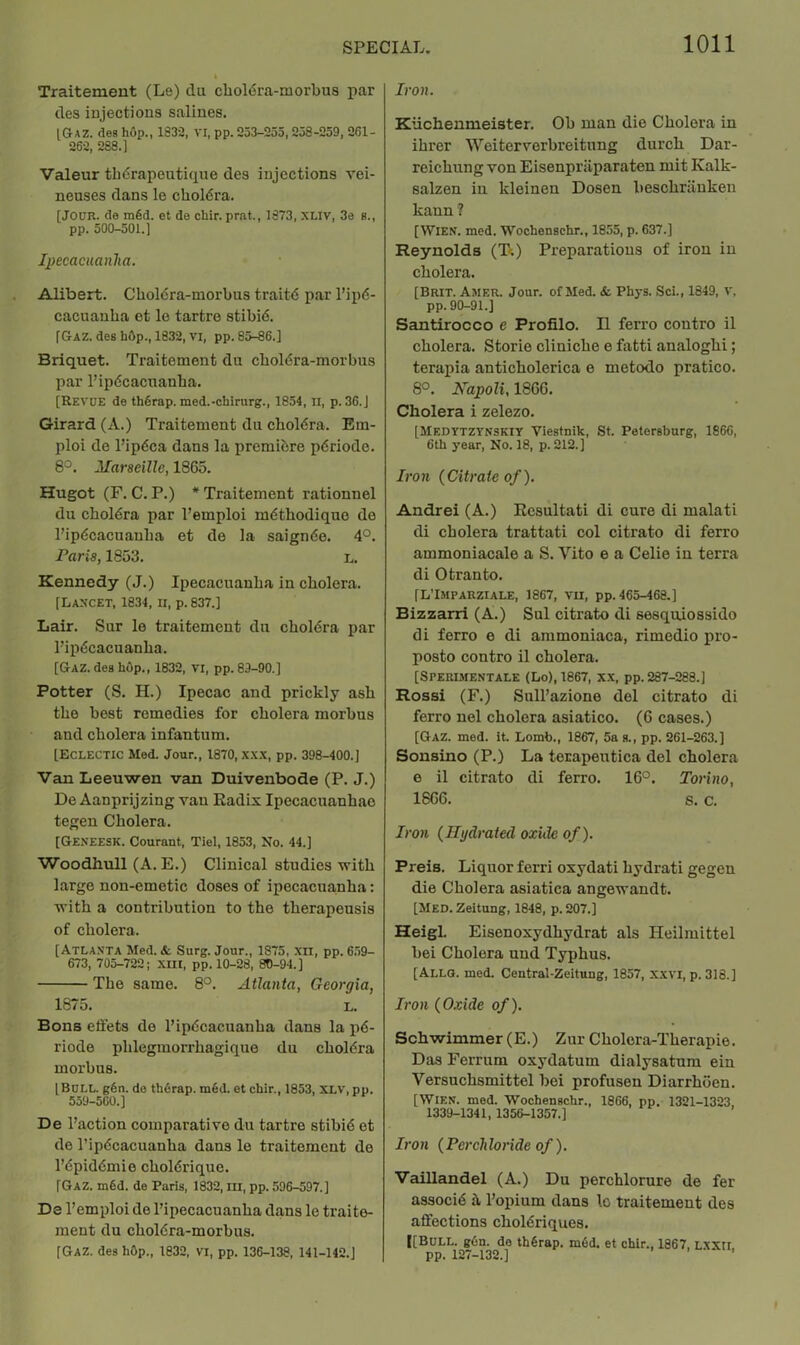 Traitement (Le) du chol6ra-morbua par des iujections salines. IGaz. desh6p., 1832, VI, pp. 253-255,258-259, 261- 262, 283.1 Valeur th6rapeuti(iue des injections vei- neuses dans le choldra. [JOUR. <3e mSd. et de chir. prat., 1373, XLIV, 3e s., pp. 500-501.1 Ipecacuanha. Alibert. Cholera-morbus traitd par I’ipd- cacuauba et le tartre stibid. [Gaz. des hOp., 1832, VI, pp. 85-86.] Briquet. Traitement du cboldra-morbus par I’ipdcacnanba. [Revue de thfirap. med.-chirurg., 1854, n, p. 36.1 Girard (A.) Traitement du cboldra. Em- ploi de I’ipdca dans la premibre pdriode. 8^. Marseille, 1865. Hugot (F. C. P.) * Traitement rationnel du cboldra par I’emploi mdtbodiquo de I’ipdcacuauba et de la saignde. 4°. Paris, 1853. L. Kennedy (J.) Ipecacuanha in cholera. [Lancet, 1834, ii, p. 837.1 Lair. Sur le traitement du cboldra par I’ipdcacuanba. [Gaz. des hOp., 1832, VI, pp. 89-90.1 Potter (S. H.) Ipecac and prickly ash the best remedies for cholera morbus and cholera infantum. [Eclectic Med. Jour., 1870, x.x.x, pp. 398-400.] Van Leeuwen van Duivenbode (P. J.) De Aanprijzing van Radix Ipecacuanbac tegen Cholera. [Geneesk. Courant, Tiel, 1853, No. 44.] Woodhull (A. E.) Clinical studies with large non-emetic doses of ipecacuanha: with a contribution to the therapeusis of cholera. [Atlanta Med. & Surg. Jour., 1875, xii, pp. 6.59- 673, 705-722; .\m, pp. 10-28, 80-94.] The same. 8°. Atlanta, Georgia, 1875. L. Bons elfets de I’ipdcacuanha dans la pd- riode phlegmorrhagique du choldra morbus. [Bull. g6n. de th6rap. m6d. et chir., 1853, XLV, pp. 559-560.] De I’action comparative du tartre stibid et de I’ipdcacuanha dans le traitement de I’dpiddmie choldrique. [Gaz. m6d. de Paris, 1832, m, pp. 596-597.] De I’emploi de I’ipecacuanha dans le traite- ment du choldra-morbus. [Gaz. deshOp., 1832, vi, pp. 136-138, 141-142.] Iron. Kiichenmeister. Oh man die Cholera in ihrer Weitervorbreitung durch Dar- reichung von Eisenpriiparaten mit Kalk- salzen in kleinen Dosen heschriiuken kann ? [Wien. med. Wochenschr., 1855, p. 637.] Reynolds (TV.) Preparations of iron in cholera. [Brit. Amer. Jour, of Med. & Phys. Sci., 1849, v, pp. 90-91.] Santirocco e Profile. II ferro coutro il cholera. Storie cliniche e fatti analoghi; terapia anticholerica e metodo pratico. 8°. Kapoli, 1866. Cholera i zelezo. [Medytzynskiy Viestnik, St. Petersburg, 1866, 6th year. No. 18, p. 212.] Iron {Citrate of). Andrei (A.) Resultati di cure di malati di cholera trattati col citrato di ferro ammoniacale a S. Vito e a Celie in terra di Otranto. [L’Imparziale, 1867, VII, pp. 465-468.] Bizzarri (A.) Sul citrato di sesquiossido di ferro e di ammoniaca, rimedio pro- posto contro il cholera. [Sperisientale (Lo), 1867, x.x, pp. 287-288.] Rossi (F.) Sull’azione del citrato di ferro uel cholera asiatico. (6 cases.) [Gaz. med. it. Lomb., 1867, 5a s., pp. 261-263.] Sonsino (P.) La terapentica del cholera e il citrato di ferro. 16°. Torino, 1866. s. c. Iron {Hydrated oxide of). Preis. Liquor ferri oxydati hydrati gegen die Cholera asiatica angewandt. [Med. Zeitung, 1848, p. 207.] Heigl. Eisenoxydhydrat als Heilmittel bei Cholera und Typhus. [Allg. med. Central-Zeitung, 1857, xxvi, p. 318.] Iron {Oxide of). Schwimmer (E.) Zur Cholora-Therapie. Das Ferrum oxydatum dialysatum ein Versuchsmittel bei profusen Diarrhoen. [Wien. med. Wochenschr., 1866, pp. 1321-1323 1339-1341, 1356-1357.] Iro n {Perch loride of). Vaillandel (A.) Du perchlorure de fer associb h I’opium dans lo traitement des affections choldriques. [[Bull. g6n. de thSrap. m6d. et chir., 1867, LXXti pp. 127-132.]