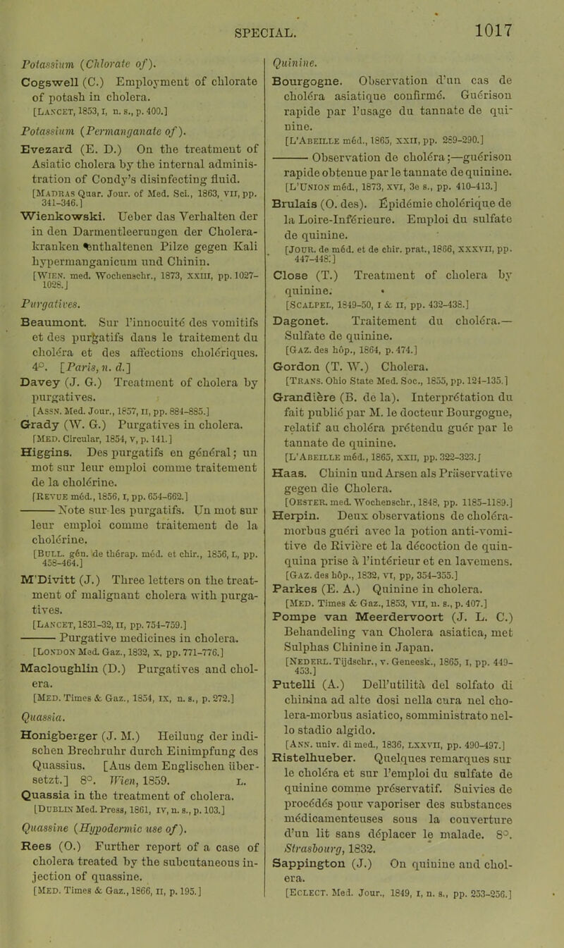 Poiasshm {Chlorate of). Cogswell (C.) Employment of chlorate of potash in cholera. [Lancet, 1853, i, n. s., p. 400.] Potassium {Permanganate of). Evezard (E. D.) On the treatment of Asiatic cholera by the internal adminis- tration of Condy’s disinfecting fluid. [Madiias Qaar. Jour, of Med. Sci., 1863, vii, pp. 341-346.) Wienkowski. Ueber das Verhalten der in den Darmeutleerungen der Cholera- kranken ^nthaltenon Pilze gegen Kali hypermanganicum nnd Chinin. [Wien. med. Wochenaclir., 1873, xxiii, pp. 1027- 1028. J Purgatives. Beaumont. Sur I’innocuitd des vomitifs et des iiurjratifs dans le traitement du cholera et des alfections choldriques. 4°. [Pa?'is, ?i. d.] Davey (J. G.) Treatment of cholera by purgatives. [Assn. Med. Jour., 1857, ii, pp. 884-835.) Grady (W. G.) Purgatives in cholera. [Med. Circular, 1854, v, p. 141.) Higgins. Des purgatifs eu gdndi’al; un mot sur leur emploi comme traitement de la choldrine. [REVUE m6d., 1856, l, pp. 654-662.) Note sur les purgatifs. Tin mot sur leur emploi comme traitement de la choldrine. [Bull. gOn. de tliOrap. mud. et chir., 1856, L, pp. 458-464.) M’Divitt (J.) Three letters on the treat- ment of malignant cholera with purga- tives. [Lancet, 1831-32, n, pp. 754-759.) Purgative medicines in cholera. [London Mod. Gaz., 1832, x. pp. 771-776.) Macloughlin (D.) Purgatives and chol- era. [Med. Times &, Gaz., 1354, IX, n. s., p. 272.) Quassia. Honigbeiger (J. M.) Heiiuug der iudi- schen Brechruhr durch Einimpfung des Quassius. [Aus dem Englischen iiber- setzt.] 8°. Wien, 1859. L. Quassia in the treatment of cholera. [Dublln Med. Press, 1861, iv, n. s., p. 103.) Quassine {Rgpodennic use of). Rees (O.) Further report of a case of cholera treated by the subcutaneous in- jection of quassine. [Med. Times & Gaz., 1866, ii, p. 195.) Quinine. Bourgogne. Observation d’un cas de choldra asiatique coufirmd. Gudrison rapide par I’usage du tannato de qui- nine. [L’Abeille m6d., 1865, XXil,pp. 289-290.) Observation do choldra;—gudrison rapide obtenue par le tannate do quinine. [L’Union mfid., 1873, XVI, 3e s., pp. 410-413.) Brulais (0. des). Epiddmie choldrique de la Loire-Infdrieure. Emploi du sulfate do quinine. [Jour, de mdd. et de chir. prat., 1866, xxxvii, pp. 447-448:) Close (T.) Treatment of cholera by quinine. • [.Scalpel, 1849-50, i ii, pp. 432-433.) Dagonet. Traitement du choldra.— Sulfate de quinine. [Gaz. des hop., 1864, p. 474.) Gordon (T. W.) Cholera. [Trans. Ohio State Med. Soc., 1855, pp. 124-135.) Grandi^re (B. de la). Interprdtatiou du fait publid jiar M. le docteur Bourgogne, relatif au choldra prdtondu gudr par le tannato de quinine. [L'Abeille mdd., 1865, XXII, pp. 322-323. J Haas. Chinin uud Arsen als Priiservativo gegen die Cholera. [Oester. med. Wochenschr., 1848, pp. 1185-1169.) Herpin. Deux observations de choldra- morbus gudri avec la potion anti-vomi- tive de Riviere et la ddcoctiou de quin- quina prise 5.1’intdrieur et en lavemens. [Gaz. des hOp., 1832, Vt, pp, 354-355.) Parkes (E. A.) Quinine in cholera. [Med. Times & Gaz., 1853, vn, n. s., p. 407.) Pompe van Meerdervoort (J. L. C.) Behandeling van Cholera asiatica, met Sulphas Chininoin Japan. [NEDERL.Tijdschr., v. Geneesk., 1865, I, pp. 449- 453.) Putelli (A.) Dell’utilith. del solfato di chinina ad alto dosi nella cura uel cho- lera-morbus asiatico, somministrato uel- lo stadio algido. [Ann. univ. di med., 1836, lxxvii, pp. 490-497.) Ristelhueber. Quelques remarques sur le choldra et sur I’emploi du sulfate de quinine comme prdservatif. Suivies de procddds pour vaporiser des substances mddicamenteuses sous la couverture d’un lit sans ddplacer le malade. 8'^. Strasbourg, 1832. Sappington (J.) On quinine and chol- era. [Eclect. lied. Jour., 1849, i, n. s., pp. 253-256.)