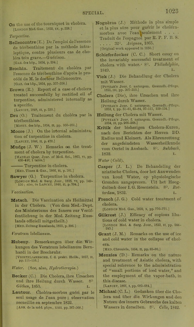 On the uso of tbo tourniquet in cholera. [LO.SDOS Med. Gaz., 1832, ix, p.528.] Turpentine. Bellencontre(E.) De I’oniploi del’easence de tdrdbenthiue par la mdthode iutra- leptique, centre plusieurs cas de cho- Idra trds grave.—Gudrison. • [Gaz. des hCp., 1854, p. 294.1 Brochin. Traitement du clioldra par I’essence de tdrdbenthine d’aprds le pro- cddd de M. le docteur Bellencontre. [Gaz. deg L6p., 1854, pp. 357-358.] Brown (R.) Report of a case of cholera treated successfully by rectified oil oI turpentine, administered internally as a specific. [Laxcet, 1848, II, p. 530.] Dru (0.) Traitement du choldra par la tdrdbenthine. [MOXIT. deg hop., 1854, II, pp. 950-951.] Moore (J.) On the internal administra,- tion of turpentine in cholera. [Lancet, 1848, ii, p. 478.] Mudge (J. \V.) Remarks on the treat- ment of cholera by turpentine. [Madras Quar. Jour, of Med. Sci., 1863, VI, pp. 438-418, 1 table.l Turpentine in cholera. [Med. Times &. Gaz., 1866, ii, p. 181.] Sawyer (G.) Turpentine in cholera. [LONDO.v Med. & Surg. Jour., 1835, VI, pp. 149- 150; aUo, in. Lancet, 1848, II, p. 704.J Vaccination. Metsch. Die Vaccination als Heilmittel in der Cholera. (Von dem Med.-Dept. des Ministeriums des Innern zur Verof- fentlichung in der Med. Zeitung Russ- lands oSiciell mitgetheilt.) [Med. Zeitung Kuaslands, 1855, p. 396.] Veratruni hhelianum. Hubeny. Bemerkuugen fiber die Wir- kungcn des Veratrum lobclianum Bern- hardi in der Brechruhr. [VIERTEL.IAHRSCHR. f. d. prakt. Heilk., 1857, II, pp. 111-116.] IVater. (See, also, Jlydrotlierapia.) Becker (C.) Die Cholera, ihro Ursachen und ihre Heilung durch Wasser. 8° Gothen, 1853. L. Lautour. (5holdra-morbus gudri par le sen! usage de I’eau pure ; observation recueillie en septembre 1832. [Ann. de lam6d. phys., XXII, pp. 367-368.] Nogu^ras (J.) Mdthode la plus simple et la plus sfire pour gudrir le choldra- morbus avec I’eaulseulemeut .... Traduit de I’espagnol par R. P. F. B. S. .... 32°. Avignon, 1865. [Original work appeared in 1650. J Schieferdecker (C. C.) Short essay on the invariably successful treatment of cholera with water.' 8°. riiiladelpliia, 1849. L. Viek (J.) Die Behandluug der Cholera mit Wasser. [PUTZAR’s Jour. f. naturgem. Gesundh.-Pflege, 1855, III, pp. 307-310.] Cholera (Die), ihre Ursachen und ihre Heilung durch Wasser. [PuTZAR’s Jour. f. naturgem. Gesundh.-Pflege, 1853, I, pp. 51-61,65-84, 97-111, 129-134.] Heilung der Cholera mit Wasser, [PUTZAR'S Jour. f. naturgem. Gesundh.-Pflege. 1854, II, pp. 266-268.] Kritik der bisherigen Cholcra-Kuren, uach den Berichten der Herren DD. Radius und Kleinert. Als Ehrenrettung der angefeindeten Wasserheilkunde xmm Oertel in Ansbach. 8°. Sulziach, 1832. L. Water {Cold). Casper (J. L.) De Behaudeling der aziatische Cholera, door hot Aanwendeu van koud Water, op physiologische Gronden aaugeprczen. Uit het Hoog- duitsch door I. G. Roscnstein. 8°. Iloi- ierdani, 1832. L. French (J. G.) Cold water treatment of cholera. [LONDON Med. Gaz., 1832, X, pp. 770-771.] Gilkrest (J.) Efficacy of copious liba- tions of cold water in cholera. [London Med. &. Surg. Jour., 1833, ii, pp. 244- 215.] Grant (J. M.) Remarks on the use of ice and cold water in the collapse of chol- era. [Med. Chronicle, 1854, ii, pp. 85-86.] Menzies (D.)- Remarks on the nature and treatment of Asiatic cholera, with special reference to the administration of “small portions of iced water,” and the employment of the va[)or-bath, in this disease. [Lancet, 1866, i, pp. 682-684.] Michaal (C. L.) Gedanken fiber die Cho- lera und fiber die Wirkungen und den Nutzen des innern Gebrauchs des kalten Wassers in derselben. 8°. Celle, 1842.