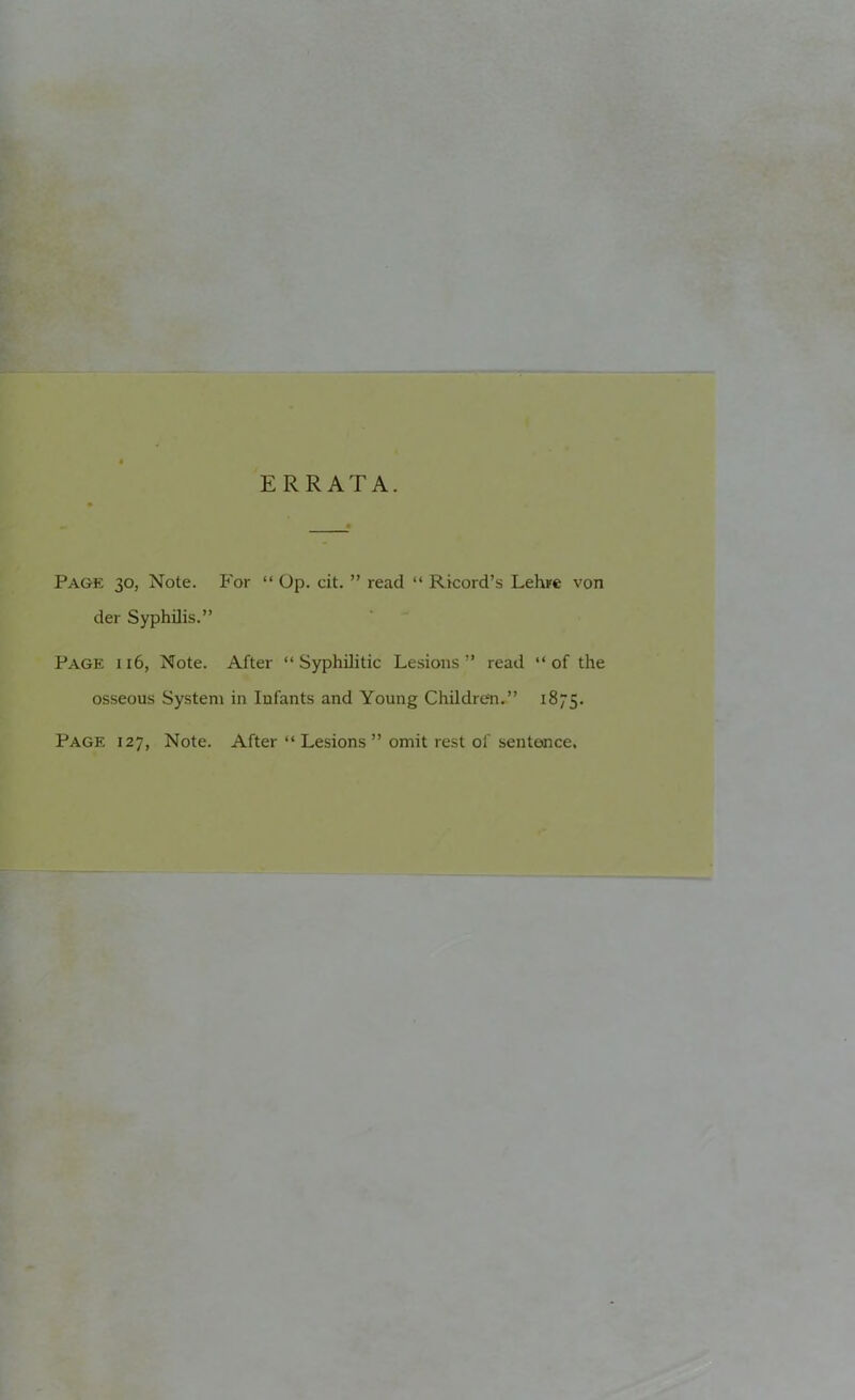 ERRATA. Page 30, Note. For “ Op. cit. ” read “ Ricord’s Lehre von der Syphilis.” Page 116, Note. After “Syphilitic Lesions” read “of the osseous System in Infants and Young Children.” 1875. Page 127, Note. After “ Lesions ” omit rest of sentence.