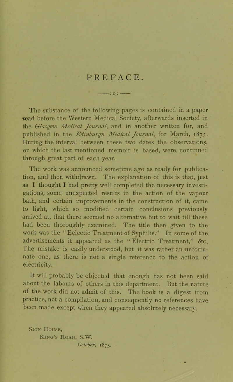 PREFACE. : o : The substance of the following pages is contained in a paper read before the Western Medical Society, afterwards inserted in the Glasgow Medical Journal, and in another written for, and published in the Edinburgh Medical Journal, for March, 1875. During the interval between these two dates the observations, on which the last mentioned memoir is based, were continued through great part of each year. The work was announced sometime ago as ready for publica- tion, and then withdrawn. The explanation of this is that, just as I thought I had pretty well completed the necessary investi- gations, some unexpected results in the action of the vapour bath, and certain improvements in the construction of it, came to light, which so modified certain conclusions previously arrived at, that there seemed no alternative but to wait till these had been thoroughly examined. The title then given to the work was the “Eclectic Treatment of Syphilis.” In some of the advertisements it appeared as the “Electric Treatment,” &c. The mistake is easily understood, but it was rather an unfortu- nate one, as there is not a single reference to the action of electricity. It will probably be objected that enough has not been said about the labours of others in this department. But the nature of the work did not admit of this. The book is a digest from practice, not a compilation, and consequently no references have been made except when they appeared absolutely necessary. Sion House, Kino’s Road, S.W. October, 1875.