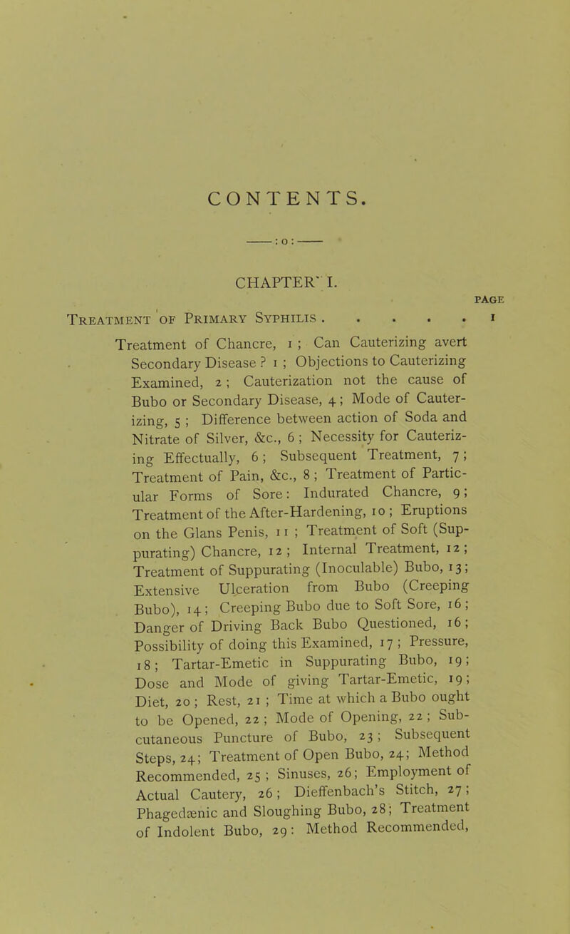 CONTENTS. CHAPTER' I. PAGE Treatment of Primary Syphilis ..... i Treatment of Chancre, i ; Can Cauterizing avert Secondary Disease ? i ; Objections to Cauterizing Examined, 2 ; Cauterization not the cause of Bubo or Secondary Disease, 4; Mode of Cauter- izing, 5 ; Difference between action of Soda and Nitrate of Silver, &c., 6 ; Necessity for Cauteriz- ing Effectually, 6; .Subsequent Treatment, 7; Treatment of Pain, &c., 8 ; Treatment of Partic- ular Forms of Sore: Indurated Chancre, 9 > Treatment of the After-Hardening, 10; Eruptions on the Gians Penis, 11 ; Treatment of Soft (Sup- purating) Chancre, 12; Internal Treatment, 12, Treatment of Suppurating (Inoculable) Bubo, 13; Extensive Ulceration from Bubo (Creeping Bubo), 14; Creeping Bubo due to Soft Sore, 16; Danger of Driving Back Bubo Questioned, 16, Possibility of doing this Examined, 17 ; Pressure, 18; Tartar-Emetic in Suppurating Bubo, 19; Dose and Mode of giving Tartar-Emetic, 19, Diet, 20 ; Rest, 21 ; Time at which a Bubo ought to be Opened, 22 ; Mode of Opening, 22 ; Sub- cutaneous Puncture of Bubo, 23 ; Subsequent Steps, 24; Treatment of Open Bubo, 24; Method Recommended, 25 ; Sinuses, 26; Employment of Actual Cautery, 26; Dieffenbach’s Stitch, 27, Phagedfenic and Sloughing Bubo, 28; Treatment of Indolent Bubo, 29: Method Recommended,