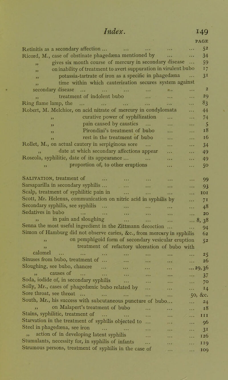 Retinitis as a secondary affection ... Ricord, M., case of obstinate phagedaena mentioned by ,, gives six month course of mercuiy in secondary disease ... ,, on inability of treatment to avert suppuration in virulent bubo ,, potassia-tartrate of iron as a specific in phagedaena „ time within which cauterization secures system against secondary disease ... ... ... ... r.. ,, treatment of indolent bubo Ring flame lamp, the Robert, M. Melchior, on acid nitrate of mercury in condylomata ,, curative power of syphilization „ pain caused by caustics „ Pirondini’s treatment of bubo ,, rest in the treatment of bubo Rollet, M., on actual cautery in serpiginous sore ,, date at which secondary affections appear Roseola, syphilitic, date of its appearance ... ,, proportion of, to other eruptions PAGE 52 34 59 17 31 29 83 44 74 5 18 16 34 49 49 50 Salivation, treatment of Sarsaparilla in secondary syphilis ... Scalp, treatment of syphilitic pain in Scott, Mr. Helenus, communication on nitric acid in syphilis by Secondary syphilis, see syphilis ... Sedatives in bubo ,, in pain and sloughing Senna the most useful ingredient in the Zittmann decoction ... Simon of Hamburg did not observe caries, &c., from mercury in syphilis » on pemphigoid form of secondary vesicular eruption „ treatment of refactory ulceration of bubo with 99 93 101 7i 48 20 8, 38 94 62 52 calomel Sinuses from bubo, treatment of ... Sloughing, see bubo, chancre ,, causes of Soda, iodide of, in secondary syphilis Solly, Mr., cases of phagedaenic bubo related by Sore throat, see throat ... South, Mr., his success with subcutaneous puncture of bubo ,, on Malapert’s treatment of bubo Stains, syphilitic, treatment of Starvation in the treatment of syphilis objected to ... Steel in phagedaena, see iron „ action of in developing latent syphilis Stumulants, necessity for, in syphilis of infants Strumous persons, treatment of syphilis in the case of .. 25 26 ..29,36 •• 37 .. 70 .. 14 50, &c. .. 24 .. 18 .. hi .. 96 •• 3i .. 126 .. 119 .. 109