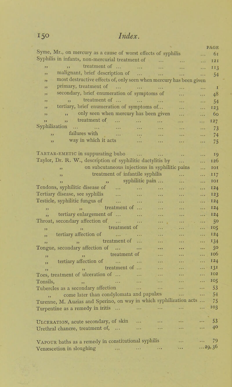 Syme, Mr., on mercury as a cause of worst effects of syphilis Syphilis in infants, non-mercurial treatment of >> >> treatment of ... ,, malignant, brief description of „ most destructive effects of, only seen when mercury has been given „ primary, treatment of ,, secondary, brief enumeration of symptoms of » >) treatment of ... ,, tertiary, brief enumeration of symptoms of... >> ,» only seen when mercury has been given >> >, treatment of Syphilization ... ,, failures with ,, way in which it acts 61 121 1 r3 54 1 48 54 !23 60 127 73 74 75 Tartar-emetic in suppurating bubo Taylor, Dr. R. W., description of syphilitic dactylitis by „ on subcutaneous injections in syphilitic pains ,, treatment of infantile syphilis ,, ,, syphilitic pain ... Tendons, syphilitic disease of Tertiary disease, see syphilis Testicle, syphilitic fungus of ,, ,, treatment of ... ,, tertiary enlargement of ... Throat, secondary affection of, ... ... ... , ... ... ,, „ treatment of ,, tertiary affection of „ „ treatment of ... Tongue, secondary affection of „ ,, treatment of ,, tertiary affection of „ ,, treatment of ... Toes, treatment of ulceration of ... Tonsils, ,, Tubercles as a secondary affection ,, come later than condylomata and papulses Turenne, M. Auzias and Sperino, on way in which syphilization acts ... Turpentine as a remedy in iritis ... 19 126 101 117 101 124 123 124 124 I24 50 105 I24 134 50 106 124 131 102 105 53 54 75 103 Ulceration, acute secondary, of skin ... ... ... 53 Urethral chancre, treatment of, ... ... ••• ••• ••• 4° Vapour baths as a remedy in constitutional syphilis ... ... 79 Vensescetion in sloughing ... ••• ••• ••• • 29> 36