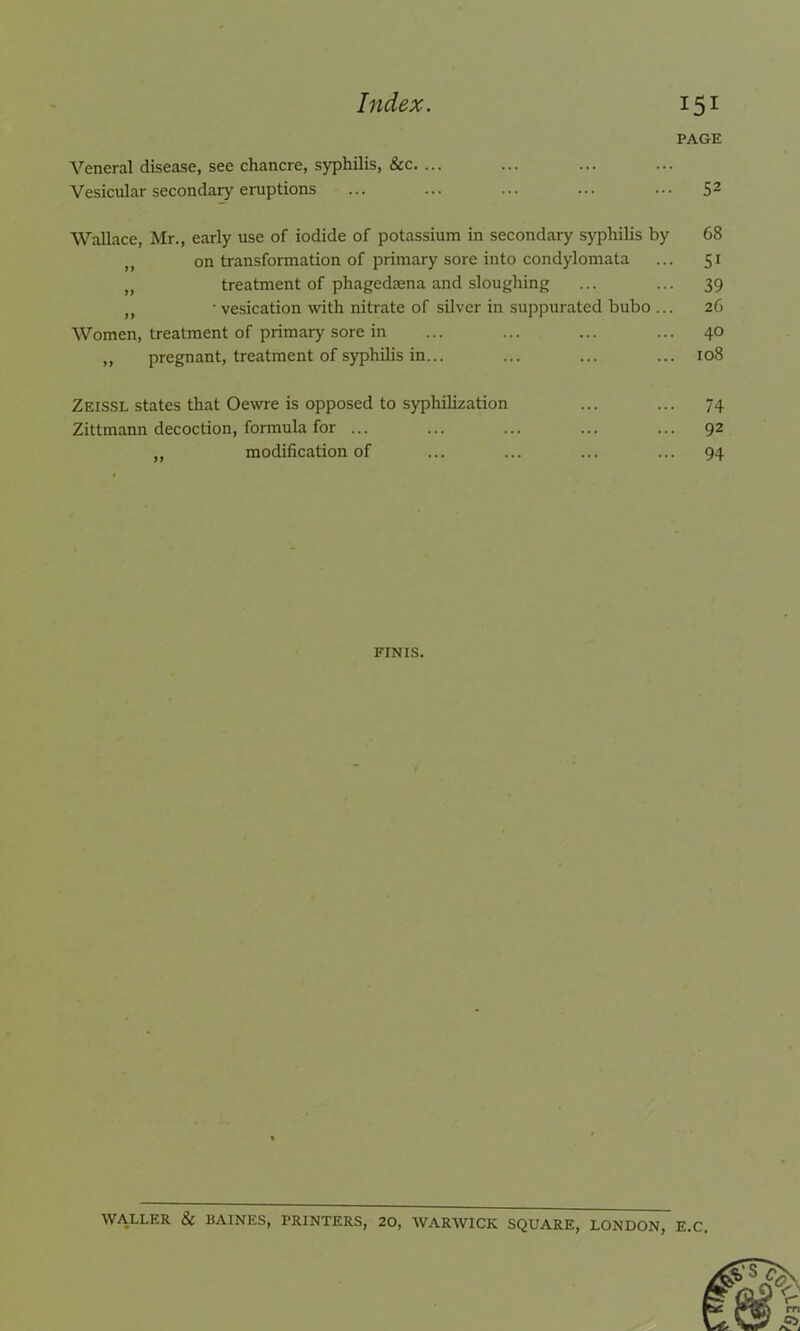 PAGE Veneral disease, see chancre, syphilis, &c. ... Vesicular secondary eruptions ... ... ... ... ... 52 Wallace, Mr., early use of iodide of potassium in secondary syphilis by 68 ,, on transformation of primary sore into condylomata ... 51 „ treatment of phagedaena and sloughing ... ... 39 n ■ vesication with nitrate of silver in suppurated bubo ... 26 Women, treatment of primary sore in ... ... ... ... 40 „ pregnant, treatment of syphilis in... ... ... ... 108 Zeissl states that Oewre is opposed to syphilization ... ... 74 Zittmann decoction, formula for ... ... ... ... ... 92 „ modification of ... ... ... ... 94 FINIS. WALLER & BAINES, PRINTERS, 20, WARWICK SQUARE, LONDON, E.C.