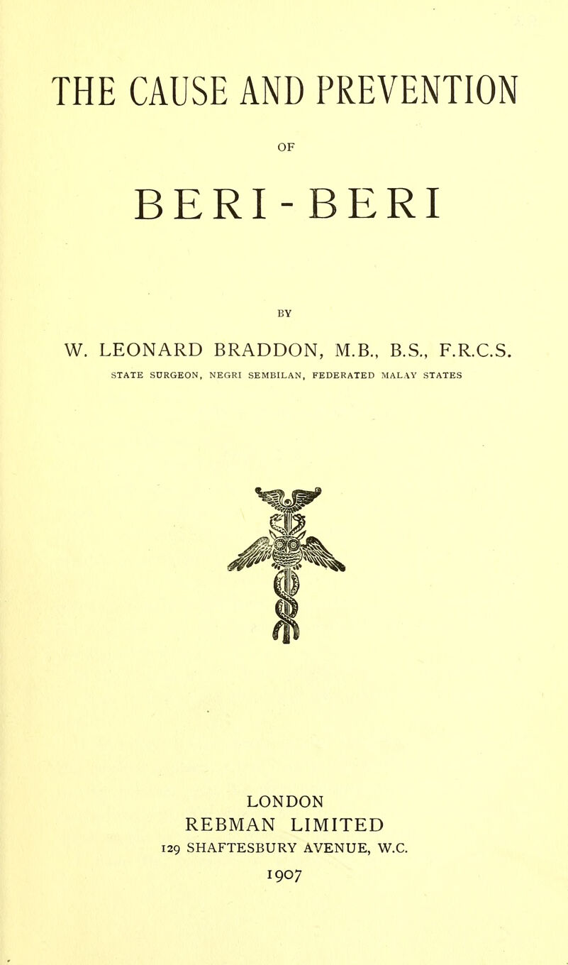 OF BERI-BERI BY W. LEONARD BRADDON, M.B., B.S., F.R.C.S. STATE SURGEON, NEGRI SEMBILAN, FEDERATED MALAY STATES LONDON REBMAN LIMITED 129 SHAFTESBURY AVENUE, W.C. 1907