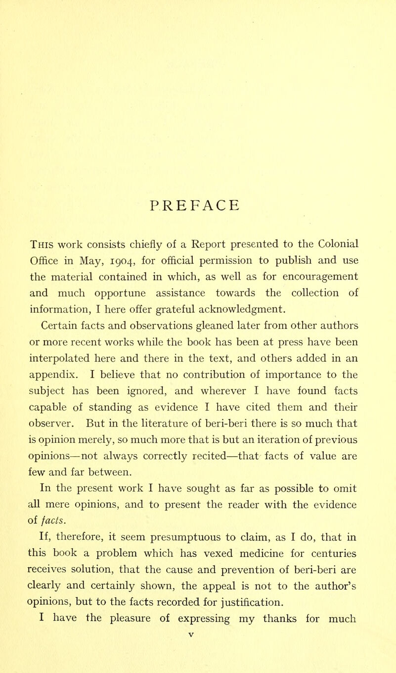 PREFACE This work consists chiefly of a Report presented to the Colonial Office in May, 1904, for official permission to publish and use the material contained in which, as well as for encouragement and much opportune assistance towards the collection of information, I here offer grateful acknowledgment. Certain facts and observations gleaned later from other authors or more recent works while the book has been at press have been interpolated here and there in the text, and others added in an appendix. I believe that no contribution of importance to the subject has been ignored, and wherever I have found facts capable of standing as evidence I have cited them and their observer. But in the literature of beri-beri there is so much that is opinion merely, so much more that is but an iteration of previous opinions—not always correctly recited—that facts of value are few and far between. In the present work I have sought as far as possible to omit all mere opinions, and to present the reader with the evidence of facts. If, therefore, it seem presumptuous to claim, as I do, that in this book a problem which has vexed medicine for centuries receives solution, that the cause and prevention of beri-beri are clearly and certainly shown, the appeal is not to the author's opinions, but to the facts recorded for justification. I have the pleasure of expressing my thanks for much