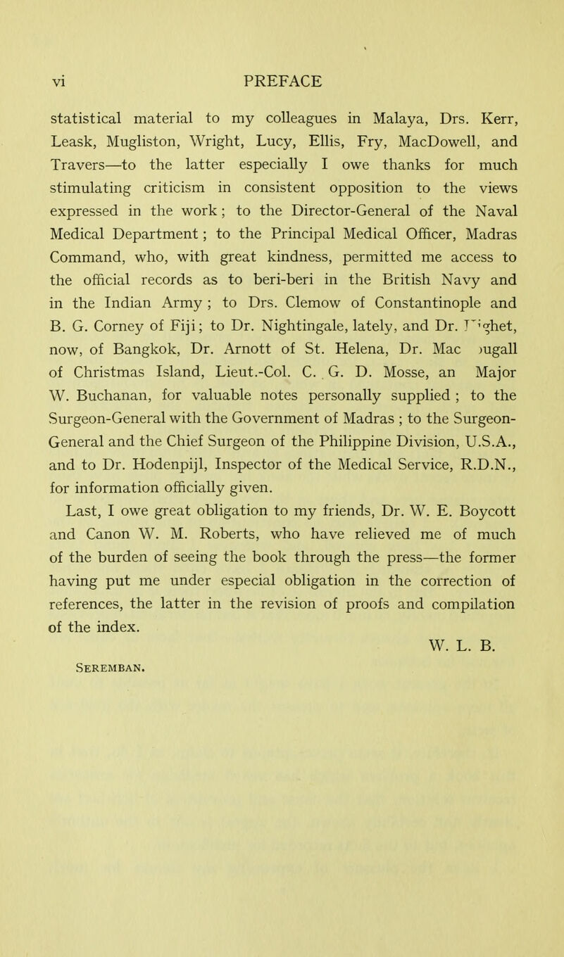 statistical material to my colleagues in Malaya, Drs. Kerr, Leask, Mugliston, Wright, Lucy, Ellis, Fry, MacDowell, and Travers—to the latter especially I owe thanks for much stimulating criticism in consistent opposition to the views expressed in the work ; to the Director-General of the Naval Medical Department; to the Principal Medical Officer, Madras Command, who, with great kindness, permitted me access to the official records as to beri-beri in the British Navy and in the Indian Army ; to Drs. Clemow of Constantinople and B. G. Corney of Fiji; to Dr. Nightingale, lately, and Dr. F'ghet, now, of Bangkok, Dr. Arnott of St. Helena, Dr. Mac mgall of Christmas Island, Lieut.-Col. C. G. D. Mosse, an Major W. Buchanan, for valuable notes personally supplied ; to the Surgeon-General with the Government of Madras ; to the Surgeon- General and the Chief Surgeon of the Philippine Division, U.S.A., and to Dr. Hodenpijl, Inspector of the Medical Service, R.D.N., for information officially given. Last, I owe great obligation to my friends, Dr. W. E. Boycott and Canon W. M. Roberts, who have relieved me of much of the burden of seeing the book through the press—the former having put me under especial obligation in the correction of references, the latter in the revision of proofs and compilation of the index. W. L. B. Seremban.