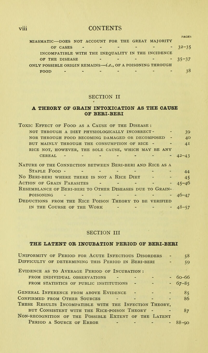 PAGES MIASMATIC—DOES NOT ACCOUNT FOR THE GREAT MAJORITY OF CASES ------ 32-35 INCOMPATIBLE WITH THE INEQUALITY IN THE INCIDENCE OF THE DISEASE ----- 35-37 ONLY POSSIBLE ORIGIN REMAINS—i.e., OF A POISONING THROUGH FOOD - -- -- --38 SECTION II A THEORY OF GRAIN INTOXICATION AS THE CAUSE OF BERI-BERI Toxic Effect of Food as a Cause of the Disease : NOT THROUGH A DIET PHYSIOLOGICALLY INCORRECT - 39 NOR THROUGH FOOD BECOMING DAMAGED OR DECOMPOSED - 40 BUT MAINLY THROUGH THE CONSUMPTION OF RICE - - 41 RICE NOT, HOWEVER, THE SOLE CAUSE, WHICH MAY BE ANY CEREAL ------- 42-43 Nature of the Connection between Beri-beri and Rice as a Staple Food -------44 No Beri-beri where there is not a Rice Diet - - 45 Action of Grain Parasites ----- 45-46 Resemblance of Beri-beri to Other Diseases due to Grain- poisoning ------- 46-47 Deductions from the Rice Poison Theory to be verified in the Course of the Work - 48-57 SECTION III THE LATENT OR INCUBATION PERIOD OF BERI-BERI Uniformity of Period for Acute Infectious Disorders - 58 Difficulty of determining this Period in Beri-beri - 59 Evidence as to Average Period of Incubation : from individual observations . . . . 60-66 from statistics of public institutions - - - 67-85 General Inference from above Evidence - - - 85 Confirmed from Other Sources 86 These Results Incompatible with the Infection Theory, but Consistent with the Rice-poison Theory - - 87 Non-recognition of the Possible Extent of the Latent Period a Source of Error - 88-90