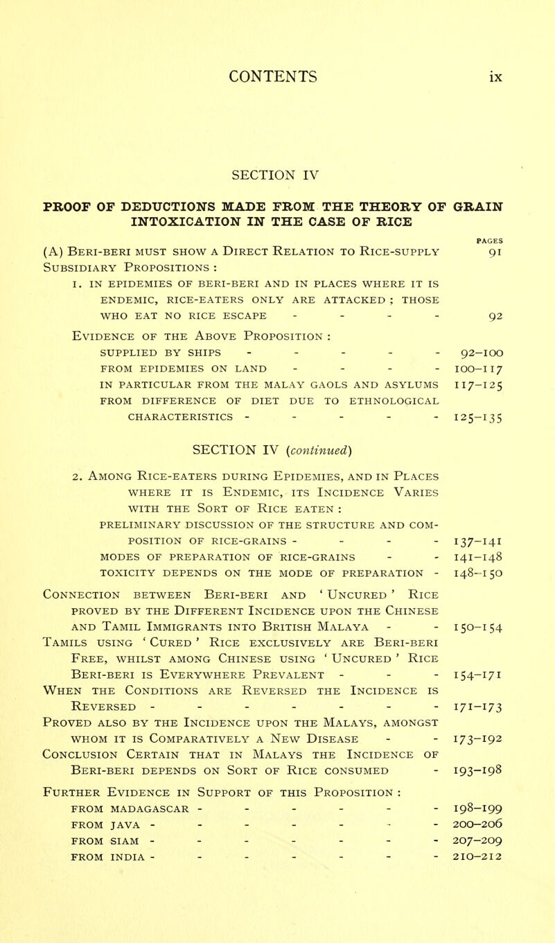 SECTION IV PROOF OF DEDUCTIONS MADE FROM THE THEORY OF GRAIN INTOXICATION IN THE CASE OF RICE (A) Beri-beri must show a Direct Relation to Rice-supply Subsidiary Propositions : I, IN epidemies of beri-beri and in places where it is endemic, rice-eaters only are ATTACKED ; THOSE who eat no rice escape - Evidence of the Above Proposition : supplied by ships ----- from epidemies on land - - - - in particular from the malay gaols and asylums from difference of diet due to ethnological characteristics ----- PAGES 91 92 92-IOO 100-117 117-125 125-135 SECTION IV (continued) 2. Among Rice-eaters during Epidemies, and in Places where it is Endemic, its Incidence Varies with the Sort of Rice eaten : preliminary discussion of the structure and com- position of rice-grains - - - - 137-141 modes of preparation of rice-grains - - i4i-i48 toxicity depends on the mode of preparation - 148- i 50 Connection between Beri-beri and ' Uncured ' Rice proved by the different incidence upon the chinese and Tamil Immigrants into British Malaya - - 150-154 Tamils using ' Cured ' Rice exclusively are Beri-beri Free, whilst among Chinese using ' Uncured ' Rice Beri-beri is Everywhere Prevalent - 154-171 When the Conditions are Reversed the Incidence is Reversed ------- 171-173 Proved also by the Incidence upon the Malays, amongst whom it is Comparatively a New Disease - - 173-192 Conclusion Certain that in Malays the Incidence of Beri-beri depends on Sort of Rice consumed - 193-198 Further Evidence in Support of this Proposition : from madagascar ------ i98-i99 from java ------- 200-206 from siam ------- 207-209 from india ------- 2io-2i2