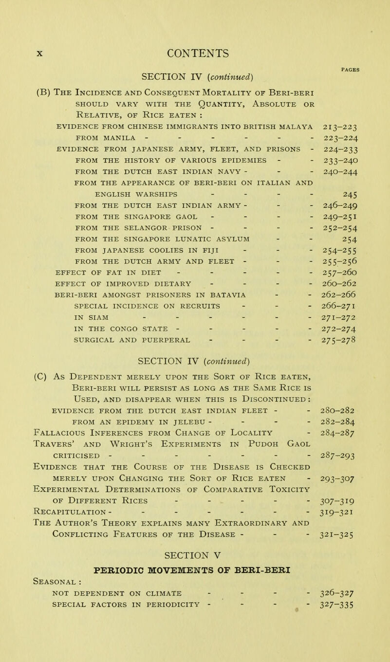 SECTION IV (continued) (B) The Incidence and Consequent Mortality of Beri-beri should vary with the quantity, absolute or Relative, of Rice eaten : evidence from chinese immigrants into british malaya 213-223 from manila ------ 223-224 evidence from japanese army, fleet, and prisons - 224-233 from the history of various epidemies - - 233-24o from the dutch east indian navy - - - 24o-244 from the appearance of beri-beri on italian and english warships - - - - 245 from the dutch east indian army - - - 246-249 from the singapore gaol - - - - 249-251 from the selangor prison - - - - 252-254 from the singapore lunatic asylum - - 254 from japanese coolies in fiji - - - 254-255 from the dutch army and fleet - - - 255-256 effect of fat in diet ----- 257-260 effect of improved dietary - - - 260-262 beri-beri amongst prisoners in batavia - - 262-266 special incidence on recruits - 266-271 IN SIAM 27I-272 IN THE CONGO STATE ----- 272-274 SURGICAL AND PUERPERAL - - - - 275-278 SECTION IV (continued) (C) As Dependent merely upon the Sort of Rice eaten, Beri-beri will persist as long as the Same Rice is Used, and disappear when this is Discontinued : evidence from the dutch east indian fleet - - 28o-282 from an epidemy in jelebu - - - - 282-284 Fallacious Inferences from Change of Locality - 284-287 Travers' and Wright's Experiments in Pudoh Gaol criticised ------- 287-293 Evidence that the Course of the Disease is Checked merely upon Changing the Sort of Rice eaten - 293-307 Experimental Determinations of Comparative Toxicity of Different Rices ----- 307-319 Recapitulation- ______ 319-321 The Author's Theory explains many Extraordinary and Conflicting Features of the Disease - - - 321-325 SECTION V PERIODIC MOVEMENTS OF BERI-BERI Seasonal: not dependent on climate special factors in periodicity 326- 327 327- 335