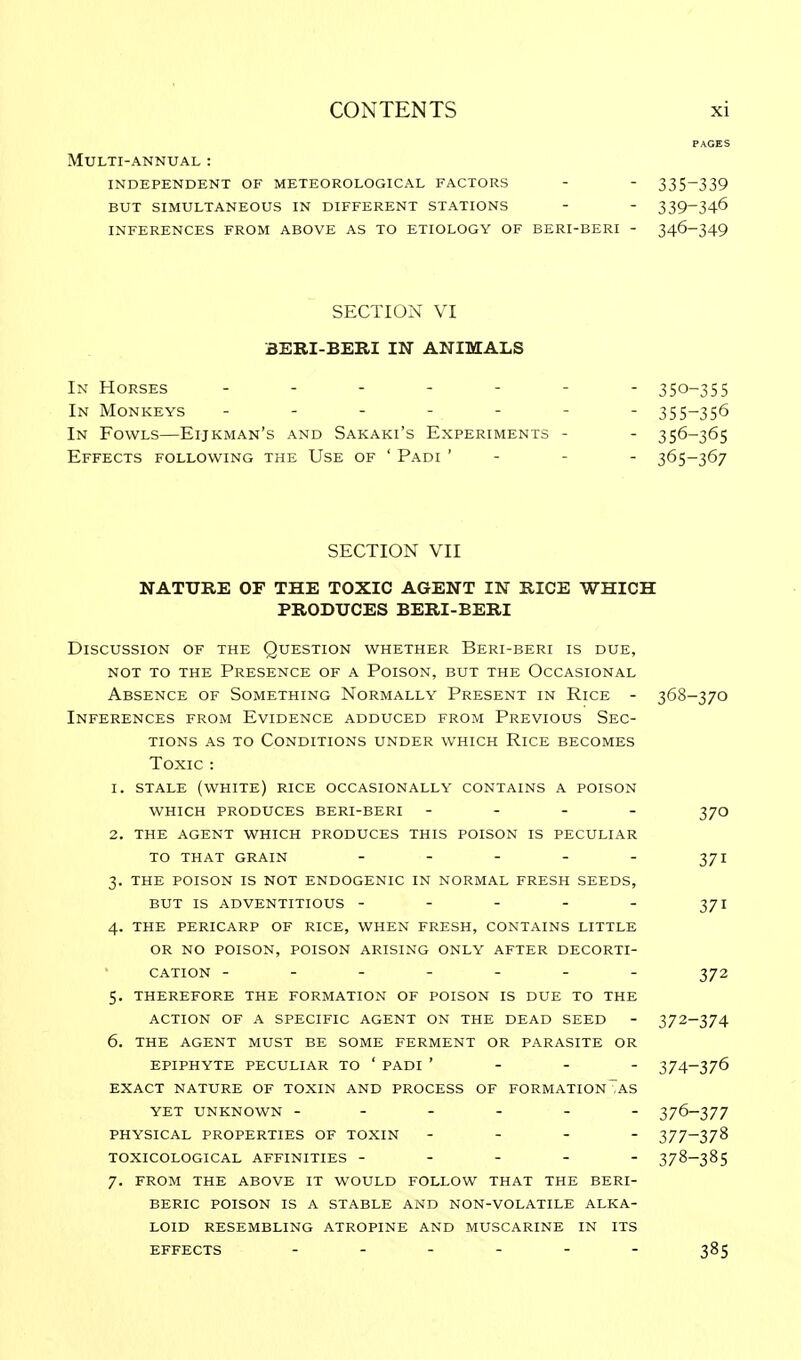 PAGES Multi-annual : independent of meteorological factors - - 335~339 but simultaneous in different stations - - 339~346 inferences from above as to etiology of beri-beri - 346-349 SECTION VI BERI-BERI IN ANIMALS In Horses ------- 350-355 In Monkeys ------- 355-356 In Fowls—Eijkman's and Sakaki's Experiments - - 356-365 Effects following the Use of ' Padi ' - - - 365-367 SECTION VII NATURE OF THE TOXIC AGENT IN RICE WHICH PRODUCES BERI-BERI Discussion of the Question whether Beri-beri is due, not to the presence of a poison, but the occasional Absence of Something Normally Present in Rice - 368-370 Inferences from Evidence adduced from Previous Sec- tions as to Conditions under which Rice becomes Toxic : r. stale (white) rice occasionally contains a poison WHICH PRODUCES BERI-BERI - 37O 2. THE AGENT WHICH PRODUCES THIS POISON IS PECULIAR TO THAT GRAIN - - - - - 371 3. THE POISON IS NOT ENDOGENIC IN NORMAL FRESH SEEDS, BUT IS ADVENTITIOUS - - - - - 371 4. THE PERICARP OF RICE, WHEN FRESH, CONTAINS LITTLE OR NO POISON, POISON ARISING ONLY AFTER DECORTI- CATION ------- 372 5. THEREFORE THE FORMATION OF POISON IS DUE TO THE ACTION OF A SPECIFIC AGENT ON THE DEAD SEED - 372-374 6. THE AGENT MUST BE SOME FERMENT OR PARASITE OR EPIPHYTE PECULIAR TO ' PADI ' - - - 374-376 EXACT NATURE OF TOXIN AND PROCESS OF FORMATION TAS YET UNKNOWN ------ 376-377 PHYSICAL PROPERTIES OF TOXIN - - - - 377-378 TOXICOLOGICAL AFFINITIES ----- 378-385 7. FROM THE ABOVE IT WOULD FOLLOW THAT THE BERI- BERIC POISON IS A STABLE AND NON-VOLATILE ALKA- LOID RESEMBLING ATROPINE AND MUSCARINE IN ITS EFFECTS ------ 385