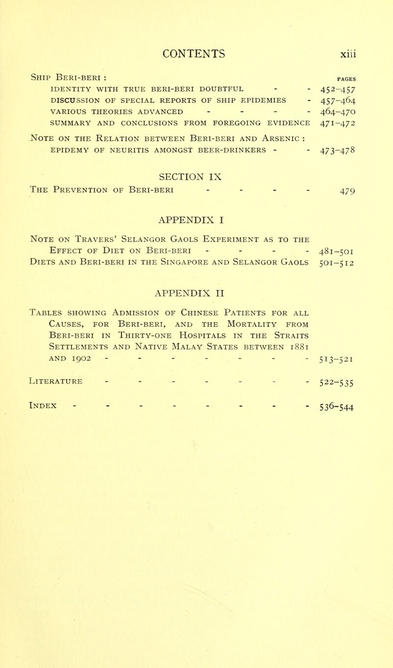 PAGES Ship Beri-beri : identity with true beri-beri doubtful - - 452-457 discussion of special reports of ship epidemies - 457-464 various theories advanced - 464-47o summary and conclusions from foregoing evidence 471-47 2 Note on the Relation between Beri-beri and Arsenic : epidemy of neuritis amongst beer-drinkers - - 473-478 SECTION IX The Prevention of Beri-beri .... APPENDIX I Note on Travers' Selangor Gaols Experiment as to the Effect of Diet on Beri-beri - 481-501 Diets and Beri-beri in the Singapore and Selangor Gaols 501-512 APPENDIX II Tables showing Admission of Chinese Patients for all Causes, for Beri-beri, and the Mortality from Beri-beri in Thirty-one Hospitals in the Straits Settlements and Native Malay States between 1881 and 1902 - - - - - - 513-521 Literature 522-535 Index 536-544