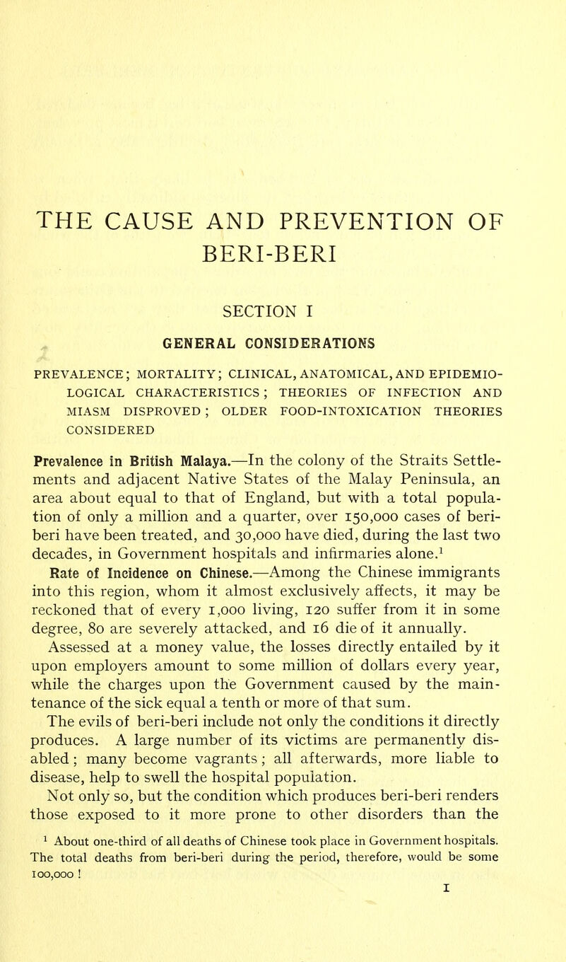 THE CAUSE AND PREVENTION OF BERI-BERI SECTION I GENERAL CONSIDERATIONS PREVALENCE; MORTALITY; CLINICAL, ANATOMICAL, AND EPIDEMIO- LOGICAL CHARACTERISTICS J THEORIES OF INFECTION AND MIASM DISPROVED ; OLDER FOOD-INTOXICATION THEORIES CONSIDERED Prevalence in British Malaya.—In the colony of the Straits Settle- ments and adjacent Native States of the Malay Peninsula, an area about equal to that of England, but with a total popula- tion of only a million and a quarter, over 150,000 cases of beri- beri have been treated, and 30,000 have died, during the last two decades, in Government hospitals and infirmaries alone.1 Rate of Incidence on Chinese.—Among the Chinese immigrants into this region, whom it almost exclusively affects, it may be reckoned that of every 1,000 living, 120 suffer from it in some degree, 80 are severely attacked, and 16 die of it annually. Assessed at a money value, the losses directly entailed by it upon employers amount to some million of dollars every year, while the charges upon the Government caused by the main- tenance of the sick equal a tenth or more of that sum. The evils of beri-beri include not only the conditions it directly produces. A large number of its victims are permanently dis- abled ; many become vagrants ; all afterwards, more liable to disease, help to swell the hospital population. Not only so, but the condition which produces beri-beri renders those exposed to it more prone to other disorders than the 1 About one-third of all deaths of Chinese took place in Government hospitals. The total deaths from beri-beri during the period, therefore, would be some 100,000 !