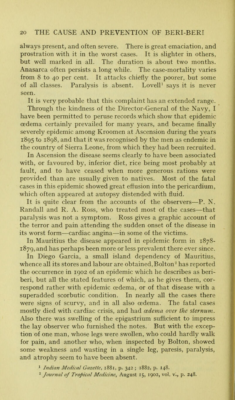 always present, and often severe. There is great emaciation, and prostration with it in the worst cases. It is slighter in others, but well marked in all. The duration is about two months. Anasarca often persists a long while. The case-mortality varies from 8 to 40 per cent. It attacks chiefly the poorer, but some of all classes. Paralysis is absent. Lovell1 says it is never seen. It is very probable that this complaint has an extended range. Through the kindness of the Director-General of the Navy, I have been permitted to peruse records which show that epidemic oedema certainly prevailed for many years, and became finally severely epidemic among Kroomen at Ascension during the years 1895 to 1898, and that it was recognised by the men as endemic in the country of Sierra Leone, from which they had been recruited. In Ascension the disease seems clearly to have been associated with, or favoured by, inferior diet, rice being most probably at fault, and to have ceased when more generous rations were provided than are usually given to natives. Most of the fatal cases in this epidemic showed great effusion into the pericardium, which often appeared at autopsy distended with fluid. It is quite clear from the accounts of the observers—P. N. Randall and R. A. Ross, who treated most of the cases—that paralysis was not a symptom. Ross gives a graphic account of the terror and pain attending the sudden onset of the disease in its worst form—cardiac angina—in some of the victims. In Mauritius the disease appeared in epidemic form in 1878- 1879, and has perhaps been more or less prevalent there ever since. In Diego Garcia, a small island dependency of Mauritius, whence all its stores and labour are obtained, Bolton2 has reported the occurrence in 1902 of an epidemic which he describes as beri- beri, but all the stated features of which, as he gives them, cor- respond rather with epidemic oedema, or of that disease with a superadded scorbutic condition. In nearly all the cases there were signs of scurvy, and in all also oedema. The fatal cases mostly died with cardiac crisis, and had cedema over the sternum. Also there was swelling of the epigastrium sufficient to impress the lay observer who furnished the notes. But with the excep- tion of one man, whose legs were swollen, who could hardly walk for pain, and another who, when inspected by Bolton, showed some weakness and wasting in a single leg, paresis, paralysis, and atrophy seem to have been absent. 1 Indian Medical Gazette, 1881, p. 342 ; 1882, p. 148. 2 Journal of Tropical Medicine, August 15, 1902, vol. v., p. 248.