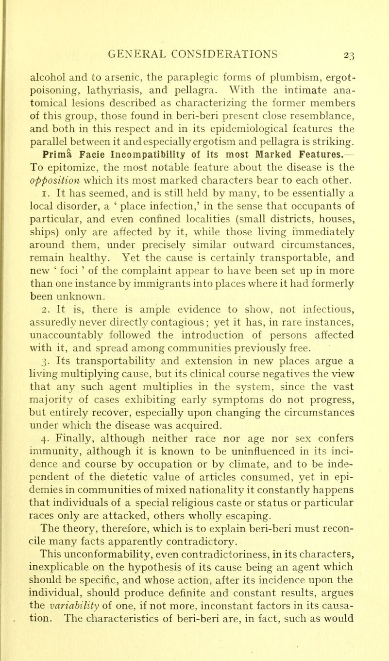 alcohol and to arsenic, the paraplegic forms of plumbism, ergot- poisoning, lathyriasis, and pellagra. With the intimate ana- tomical lesions described as characterizing the former members of this group, those found in beri-beri present close resemblance, and both in this respect and in its epidemiological features the parallel between it and especially ergotism and pellagra is striking. Prima Facie Incompatibility of its most Marked Features. To epitomize, the most notable feature about the disease is the opposition which its most marked characters bear to each other. 1. It has seemed, and is still held by many, to be essentially a local disorder, a ' place infection,' in the sense that occupants of particular, and even confined localities (small districts, houses, ships) only are affected by it, while those living immediately around them, under precisely similar outward circumstances, remain healthy. Yet the cause is certainly transportable, and new ' foci ' of the complaint appear to have been set up in more than one instance by immigrants into places where it had formerly been unknown. 2. It is, there is ample evidence to show, not infectious, assuredly never directly contagious ; yet it has, in rare instances, unaccountably followed the introduction of persons affected with it, and spread among communities previously free. 3. Its transportability and extension in new places argue a living multiplying cause, but its clinical course negatives the view that any such agent multiplies in the system, since the vast majority of cases exhibiting early symptoms do not progress, but entirely recover, especially upon changing the circumstances under which the disease was acquired. 4. Finally, although neither race nor age nor sex confers immunity, although it is known to be uninfluenced in its inci- dence and course by occupation or by climate, and to be inde- pendent of the dietetic value of articles consumed, yet in epi- demics in communities of mixed nationality it constantly happens that individuals of a special religious caste or status or particular races only are attacked, others wholly escaping. The theory, therefore, which is to explain beri-beri must recon- cile many facts apparently contradictory. This unconformability, even contradictoriness, in its characters, inexplicable on the hypothesis of its cause being an agent which should be specific, and whose action, after its incidence upon the individual, should produce definite and constant results, argues the variability of one, if not more, inconstant factors in its causa- tion. The characteristics of beri-beri are, in fact, such as would