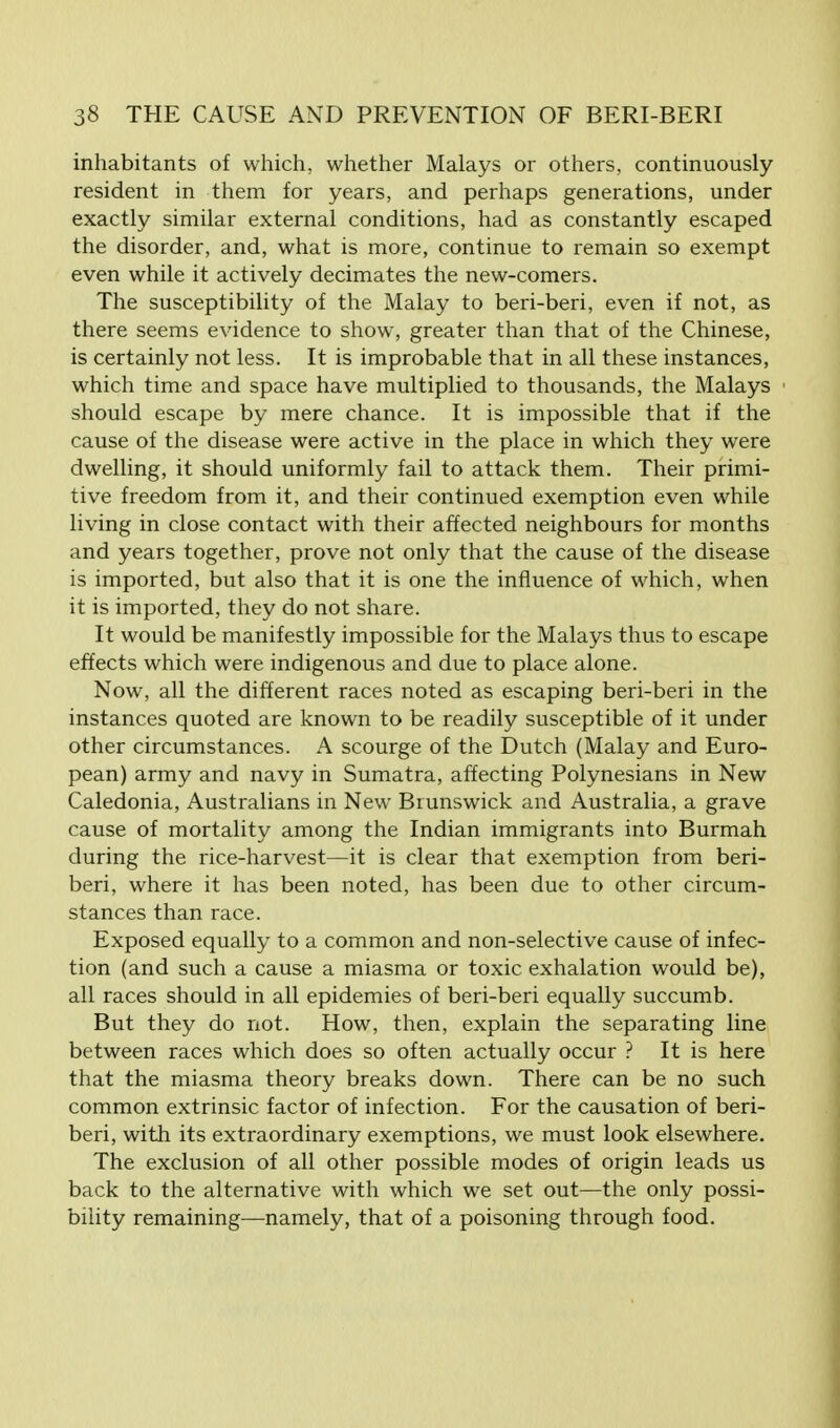 inhabitants of which, whether Malays or others, continuously resident in them for years, and perhaps generations, under exactly similar external conditions, had as constantly escaped the disorder, and, what is more, continue to remain so exempt even while it actively decimates the new-comers. The susceptibility of the Malay to beri-beri, even if not, as there seems evidence to show, greater than that of the Chinese, is certainly not less. It is improbable that in all these instances, which time and space have multiplied to thousands, the Malays should escape by mere chance. It is impossible that if the cause of the disease were active in the place in which they were dwelling, it should uniformly fail to attack them. Their primi- tive freedom from it, and their continued exemption even while living in close contact with their affected neighbours for months and years together, prove not only that the cause of the disease is imported, but also that it is one the influence of which, when it is imported, they do not share. It would be manifestly impossible for the Malays thus to escape effects which were indigenous and due to place alone. Now, all the different races noted as escaping beri-beri in the instances quoted are known to be readily susceptible of it under other circumstances. A scourge of the Dutch (Malay and Euro- pean) army and navy in Sumatra, affecting Polynesians in New Caledonia, Australians in New Brunswick and Australia, a grave cause of mortality among the Indian immigrants into Burmah during the rice-harvest—it is clear that exemption from beri- beri, where it has been noted, has been due to other circum- stances than race. Exposed equally to a common and non-selective cause of infec- tion (and such a cause a miasma or toxic exhalation would be), all races should in all epidemies of beri-beri equally succumb. But they do not. How, then, explain the separating line between races which does so often actually occur ? It is here that the miasma theory breaks down. There can be no such common extrinsic factor of infection. For the causation of beri- beri, with its extraordinary exemptions, we must look elsewhere. The exclusion of all other possible modes of origin leads us back to the alternative with which we set out—the only possi- bility remaining—namely, that of a poisoning through food.