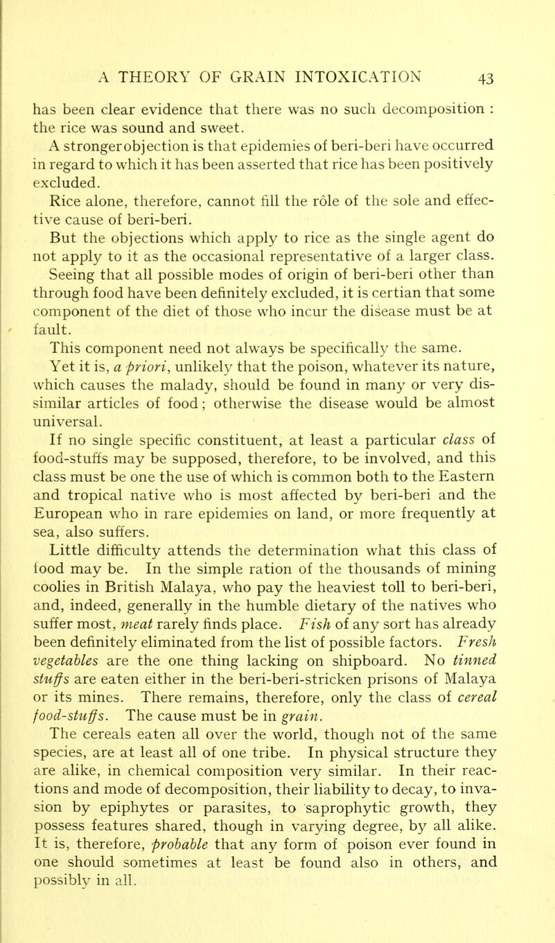 has been clear evidence that there was no such decomposition : the rice was sound and sweet. A strongerobjection is that epidemies of beri-beri have occurred in regard to which it has been asserted that rice has been positively excluded. Rice alone, therefore, cannot fill the role of the sole and effec- tive cause of beri-beri. But the objections which apply to rice as the single agent do not apply to it as the occasional representative of a larger class. Seeing that all possible modes of origin of beri-beri other than through food have been definitely excluded, it is certian that some component of the diet of those who incur the disease must be at fault. This component need not always be specifically the same. Yet it is, a priori, unlikely that the poison, whatever its nature, which causes the malady, should be found in many or very dis- similar articles of food; otherwise the disease would be almost universal. If no single specific constituent, at least a particular class of food-stuffs may be supposed, therefore, to be involved, and this class must be one the use of which is common both to the Eastern and tropical native who is most affected by beri-beri and the European who in rare epidemies on land, or more frequently at sea, also suffers. Little difficulty attends the determination what this class of iood may be. In the simple ration of the thousands of mining coolies in British Malaya, who pay the heaviest toll to beri-beri, and, indeed, generally in the humble dietary of the natives who suffer most, meat rarely finds place. Fish of any sort has already been definitely eliminated from the list of possible factors. Fresh vegetables are the one thing lacking on shipboard. No tinned stuffs are eaten either in the beri-beri-stricken prisons of Malaya or its mines. There remains, therefore, only the class of cereal food-stuffs. The cause must be in grain. The cereals eaten all over the world, though not of the same species, are at least all of one tribe. In physical structure they are alike, in chemical composition very similar. In their reac- tions and mode of decomposition, their liability to decay, to inva- sion by epiphytes or parasites, to saprophytic growth, they possess features shared, though in varying degree, by all alike. It is, therefore, probable that any form of poison ever found in one should sometimes at least be found also in others, and possibly in all.