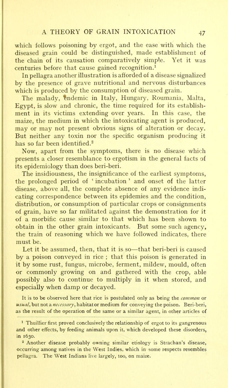 which follows poisoning by ergot, and the ease with which the diseased grain could be distinguished, made establishment of the chain of its causation comparatively simple. Yet it was centuries before that cause gained recognition.1 In pellagra another illustration is afforded of a disease signalized by the presence of grave nutritional and nervous disturbances which is produced by the consumption of diseased grain. The malady, Endemic in Italy, Hungary, Roumania, Malta, Egypt, is slow and chronic, the time required for its establish- ment in its victims extending over years. In this case, the maize, the medium in which the intoxicating agent is produced, may or may not present obvious signs of alteration or decay. But neither any toxin nor the specific organism producing it has so far been identified.2 Now, apart from the symptoms, there is no disease which presents a closer resemblance to ergotism in the general facts of its epidemiology than does beri-beri. The insidiousness, the insignificance of the earliest symptoms, the prolonged period of ' incubation ' and onset of the latter disease, above all, the complete absence of any evidence indi- cating correspondence between its epidemies and the condition, distribution, or consumption of particular crops or consignments of grain, have so far militated against the demonstration for it of a morbific cause similar to that which has been shown to obtain in the other grain intoxicants. But some such agency, the train of reasoning which we have followed indicates, there must be. Let it be assumed, then, that it is so—that beri-beri is caused by a poison conveyed in rice ; that this poison is generated in it by some rust, fungus, microbe, ferment, mildew, mould, often or commonly growing on and gathered with the crop, able possibly also to continue to multiply in it when stored, and especially when damp or decayed. It is to be observed here that rice is postulated only as being the common or usual, but not a necessary, habitat or medium for conveying the poison. Beri-beri, as the result of the operation of the same or a similar agent, in other articles of 1 Thuillier first proved conclusively the relationship of ergot to its gangrenous and other effects, by feeding animals upon it, which developed these disorders, in 1630. 2 Another disease probably owning similar etiology is Strachan's disease, occurring among natives in the West Indies, which in some respects resembles pellagra. The West Indians live largely, too, on maize.