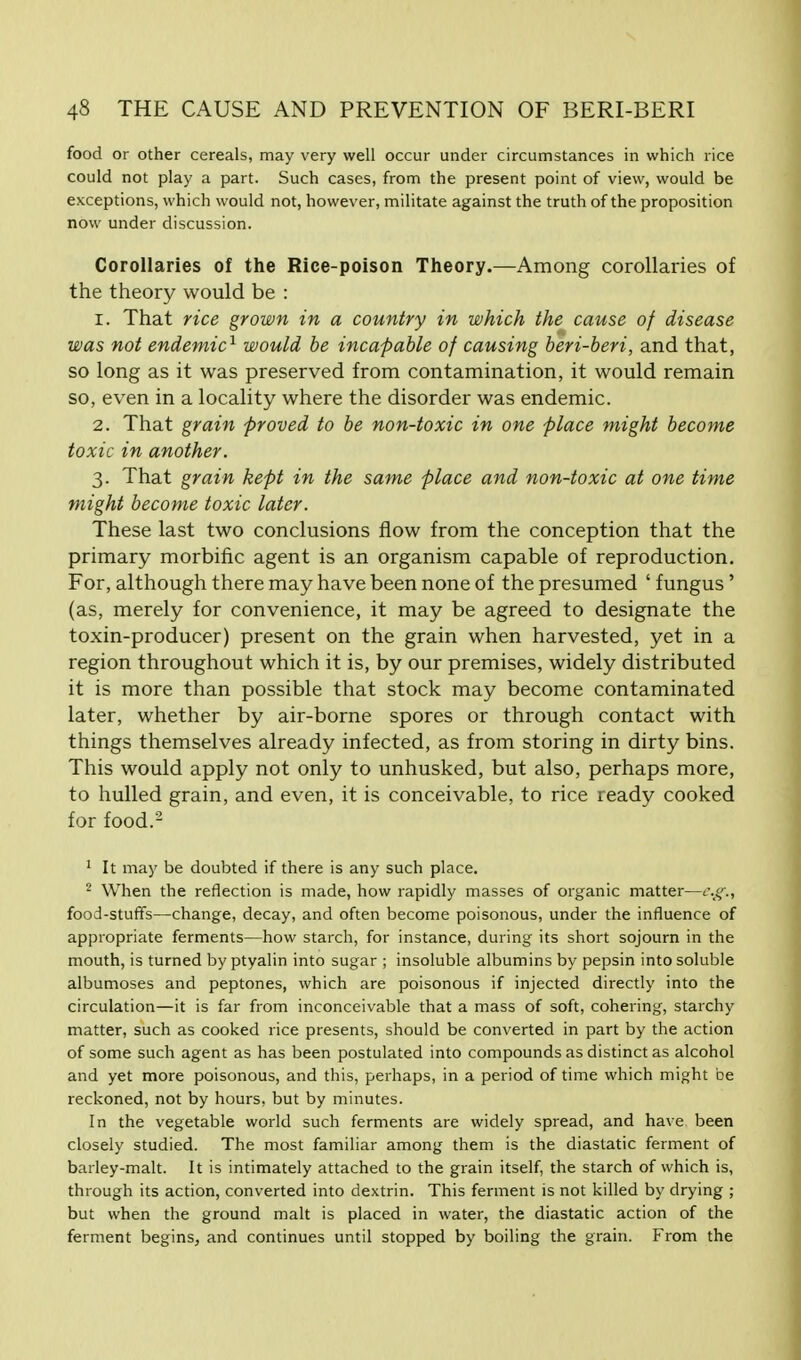 food or other cereals, may very well occur under circumstances in which rice could not play a part. Such cases, from the present point of view, would be exceptions, which would not, however, militate against the truth of the proposition now under discussion. Corollaries of the Rice-poison Theory.—Among corollaries of the theory would be : r. That rice grown in a country in which the cause of disease was not endemic1 would be incapable of causing beri-beri, and that, so long as it was preserved from contamination, it would remain so, even in a locality where the disorder was endemic. 2. That grain proved to be non-toxic in one place might become toxic in another. 3. That grain kept in the same place and non-toxic at one time might become toxic later. These last two conclusions flow from the conception that the primary morbific agent is an organism capable of reproduction. For, although there may have been none of the presumed ' fungus' (as, merely for convenience, it may be agreed to designate the toxin-producer) present on the grain when harvested, yet in a region throughout which it is, by our premises, widely distributed it is more than possible that stock may become contaminated later, whether by air-borne spores or through contact with things themselves already infected, as from storing in dirty bins. This would apply not only to unhusked, but also, perhaps more, to hulled grain, and even, it is conceivable, to rice ready cooked for food.2 1 It may be doubted if there is any such place. 2 When the reflection is made, how rapidly masses of organic matter—e.g., food-stuffs—change, decay, and often become poisonous, under the influence of appropriate ferments—how starch, for instance, during its short sojourn in the mouth, is turned by ptyalin into sugar ; insoluble albumins by pepsin into soluble albumoses and peptones, which are poisonous if injected directly into the circulation—it is far from inconceivable that a mass of soft, cohering, starchy matter, such as cooked rice presents, should be converted in part by the action of some such agent as has been postulated into compounds as distinct as alcohol and yet more poisonous, and this, perhaps, in a period of time which might be reckoned, not by hours, but by minutes. In the vegetable world such ferments are widely spread, and have been closely studied. The most familiar among them is the diastatic ferment of barley-malt. It is intimately attached to the grain itself, the starch of which is, through its action, converted into dextrin. This ferment is not killed by drying ; but when the ground malt is placed in water, the diastatic action of the ferment begins, and continues until stopped by boiling the grain. From the