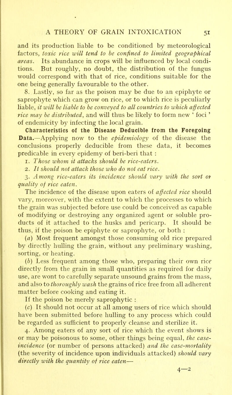 and its production liable to be conditioned by meteorological factors, toxic rice will tend to be confined to limited geographical areas. Its abundance in crops will be influenced by local condi- tions. But roughly, no doubt, the distribution of the fungus would correspond with that of rice, conditions suitable for the one being generally favourable to the other. 8. Lastly, so far as the poison may be due to an epiphyte or saprophyte which can grow on rice, or to which rice is peculiarly liable, it will be liable to be conveyed to all countries to which affected rice may be distributed, and will thus be likely to form new ' foci' of endemicity by infecting the local grain. Characteristics of the Disease Deducible from the Foregoing Data.—Applying now to the epidemiology of the disease the conclusions properly deducible from these data, it becomes predicable in every epidemy of beri-beri that : 1. Those whom it attacks should be rice-eaters. 2. It should not attack those who do not eat rice. 3. Among rice-eaters its incidence should vary with the sort or quality of rice eaten. The incidence of the disease upon eaters of affected rice should vary, moreover, with the extent to which the processes to which the grain was subjected before use could be conceived as capable of modifying or destroying any organized agent or soluble pro- ducts of it attached to the husks and pericarp. It should be thus, if the poison be epiphyte or saprophyte, or both : (a) Most frequent amongst those consuming old rice prepared by directly hulling the grain, without any preliminary washing, sorting, or heating. (b) Less frequent among those who, preparing their own rice directly from the grain in small quantities as required for daily use, are wont to carefully separate unsound grains from the mass, and also to thoroughly wash the grains of rice free from all adherent matter before cooking and eating it. If the poison be merely saprophytic : (c) It should not occur at all among users of rice which should have been submitted before hulling to any process which could be regarded as sufficient to properly cleanse and sterilize it. 4. Among eaters of any sort of rice which the event shows is or may be poisonous to some, other things being equal, the case- incidence (or number of persons attacked) and the case-mortality (the severity of incidence upon individuals attacked) should vary directly with the quantity of rice eaten— 4—2