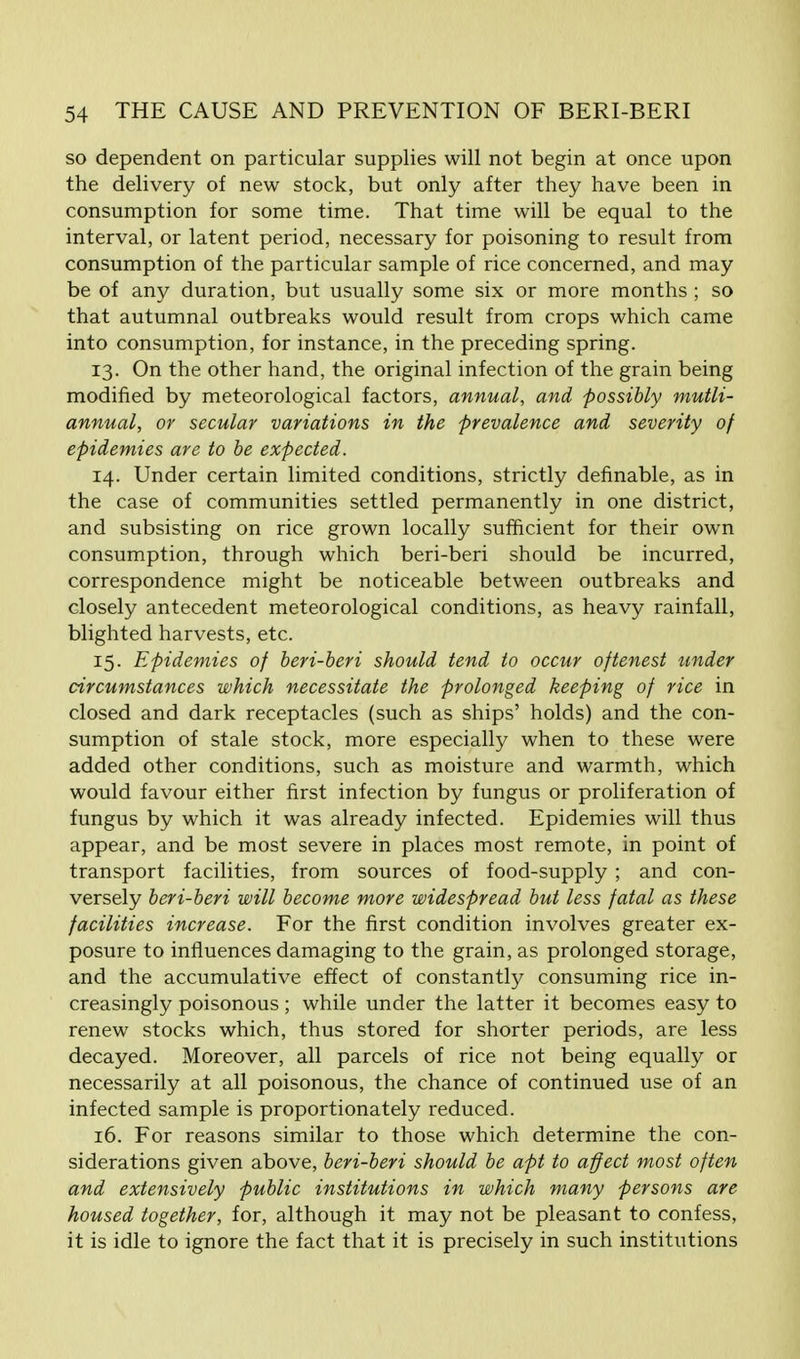 so dependent on particular supplies will not begin at once upon the delivery of new stock, but only after they have been in consumption for some time. That time will be equal to the interval, or latent period, necessary for poisoning to result from consumption of the particular sample of rice concerned, and may be of any duration, but usually some six or more months ; so that autumnal outbreaks would result from crops which came into consumption, for instance, in the preceding spring. 13. On the other hand, the original infection of the grain being modified by meteorological factors, annual, and possibly mutli- annual, or secular variations in the prevalence and severity of epidemies are to be expected. 14. Under certain limited conditions, strictly definable, as in the case of communities settled permanently in one district, and subsisting on rice grown locally sufficient for their own consumption, through which beri-beri should be incurred, correspondence might be noticeable between outbreaks and closely antecedent meteorological conditions, as heavy rainfall, blighted harvests, etc. 15. Epidemies of beri-beri should tend to occur oftenest under circumstances which necessitate the prolonged keeping of rice in closed and dark receptacles (such as ships' holds) and the con- sumption of stale stock, more especially when to these were added other conditions, such as moisture and warmth, which would favour either first infection by fungus or proliferation of fungus by which it was already infected. Epidemies will thus appear, and be most severe in places most remote, in point of transport facilities, from sources of food-supply ; and con- versely beri-beri will become more widespread but less fatal as these facilities increase. For the first condition involves greater ex- posure to influences damaging to the grain, as prolonged storage, and the accumulative effect of constantly consuming rice in- creasingly poisonous; while under the latter it becomes easy to renew stocks which, thus stored for shorter periods, are less decayed. Moreover, all parcels of rice not being equally or necessarily at all poisonous, the chance of continued use of an infected sample is proportionately reduced. 16. For reasons similar to those which determine the con- siderations given above, beri-beri should be apt to affect most often and extensively public institutions in which many persons are housed together, for, although it may not be pleasant to confess, it is idle to ignore the fact that it is precisely in such institutions