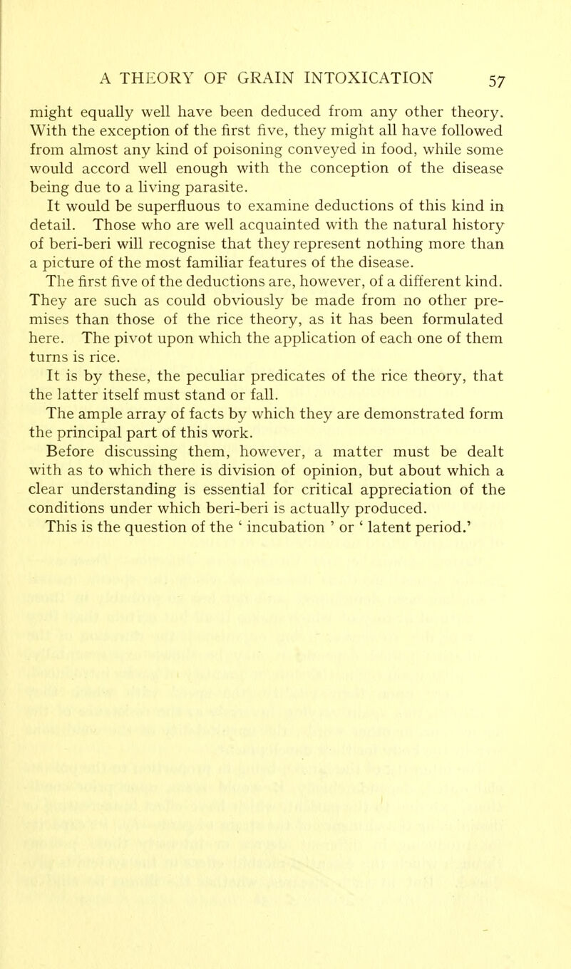 might equally well have been deduced from any other theory. With the exception of the first five, they might all have followed from almost any kind of poisoning conveyed in food, while some would accord well enough with the conception of the disease being due to a living parasite. It would be superfluous to examine deductions of this kind in detail. Those who are well acquainted with the natural history of beri-beri will recognise that they represent nothing more than a picture of the most familiar features of the disease. The first five of the deductions are, however, of a different kind. They are such as could obviously be made from no other pre- mises than those of the rice theory, as it has been formulated here. The pivot upon which the application of each one of them turns is rice. It is by these, the peculiar predicates of the rice theory, that the latter itself must stand or fall. The ample array of facts by which they are demonstrated form the principal part of this work. Before discussing them, however, a matter must be dealt with as to which there is division of opinion, but about which a clear understanding is essential for critical appreciation of the conditions under which beri-beri is actually produced. This is the question of the ' incubation ' or ' latent period.'