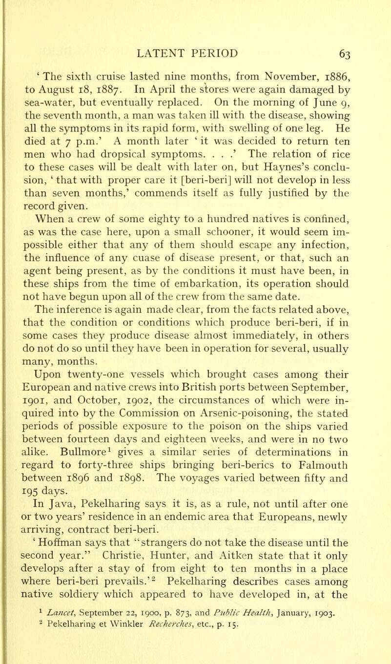 ' The sixth cruise lasted nine months, from November, 1886, to August 18, 1887. In April the stores were again damaged by sea-water, but eventually replaced. On the morning of June 9, the seventh month, a man was taken ill with the disease, showing all the symptoms in its rapid form, with swelling of one leg. He died at 7 p.m.' A month later ' it was decided to return ten men who had dropsical symptoms. . . .' The relation of rice to these cases will be dealt with later on, but Haynes's conclu- sion, ' that with proper care it [beri-beri] will not develop in less than seven months,' commends itself as fully justified by the record given. When a crew of some eighty to a hundred natives is confined, as was the case here, upon a small schooner, it would seem im- possible either that any of them should escape any infection, the influence of any cuase of disease present, or that, such an agent being present, as by the conditions it must have been, in these ships from the time of embarkation, its operation should not have begun upon all of the crew from the same date. The inference is again made clear, from the facts related above, that the condition or conditions which produce beri-beri, if in some cases they produce disease almost immediately, in others do not do so until they have been in operation for several, usually many, months. Upon twenty-one vessels which brought cases among their European and native crews into British ports between September, 1901, and October, 1902, the circumstances of which were in- quired into by the Commission on Arsenic-poisoning, the stated periods of possible exposure to the poison on the ships varied between fourteen days and eighteen weeks, and were in no two alike. Bullmore1 gives a similar seiies of determinations in regard to forty-three ships bringing beri-berics to Falmouth between 1896 and 1898. The voyages varied between fifty and 195 days. In Java, Pekelharing says it is, as a rule, not until after one or two years' residence in an endemic area that Europeans, newly arriving, contract beri-beri. ' Hoffman says that strangers do not take the disease until the second year. Christie, Hunter, and Aitken state that it only develops after a stay of from eight to ten months in a place where beri-beri prevails.'2 Pekelharing describes cases among native soldiery which appeared to have developed in, at the 1 Lancet, September 22, 1900, p. 873, and Ptiblic Health, January, 1903. 2 Pekelharing et Winkler Recherches, etc., p. 15.