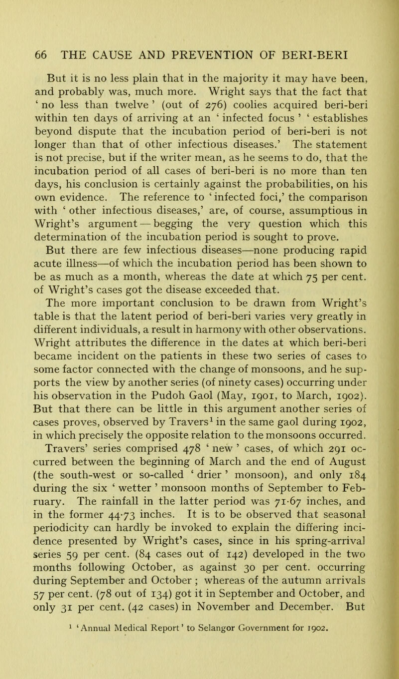 But it is no less plain that in the majority it may have been, and probably was, much more. Wright says that the fact that ' no less than twelve ' (out of 276) coolies acquired beri-beri within ten days of arriving at an ' infected focus ' ' establishes beyond dispute that the incubation period of beri-beri is not longer than that of other infectious diseases.' The statement is not precise, but if the writer mean, as he seems to do, that the incubation period of all cases of beri-beri is no more than ten days, his conclusion is certainly against the probabilities, on his own evidence. The reference to ' infected foci,' the comparison with ' other infectious diseases,' are, of course, assumptious in Wright's argument — begging the very question which this determination of the incubation period is sought to prove. But there are few infectious diseases—none producing rapid acute illness—of which the incubation period has been shown to be as much as a month, whereas the date at which 75 per cent, of Wright's cases got the disease exceeded that. The more important conclusion to be drawn from Wright's table is that the latent period of beri-beri varies very greatly in different individuals, a result in harmony with other observations. Wright attributes the difference in the dates at which beri-beri became incident on the patients in these two series of cases to some factor connected with the change of monsoons, and he sup- ports the view by another series (of ninety cases) occurring under his observation in the Pudoh Gaol (May, 1901, to March, 1902). But that there can be little in this argument another series of cases proves, observed by Travers1 in the same gaol during 1902, in which precisely the opposite relation to the monsoons occurred. Travers' series comprised 478 ' new ' cases, of which 291 oc- curred between the beginning of March and the end of August (the south-west or so-called ' drier ' monsoon), and only 184 during the six ' wetter ' monsoon months of September to Feb- ruary. The rainfall in the latter period was 71-67 inches, and in the former 44-73 inches. It is to be observed that seasonal periodicity can hardly be invoked to explain the differing inci- dence presented by Wright's cases, since in his spring-arrival series 59 per cent. (84 cases out of 142) developed in the two months following October, as against 30 per cent, occurring during September and October ; whereas of the autumn arrivals 57 per cent. (78 out of 134) got it in September and October, and only 31 per cent. (42 cases) in November and December. But 1 'Annual Medical Report' to Selangor Government for 1902.