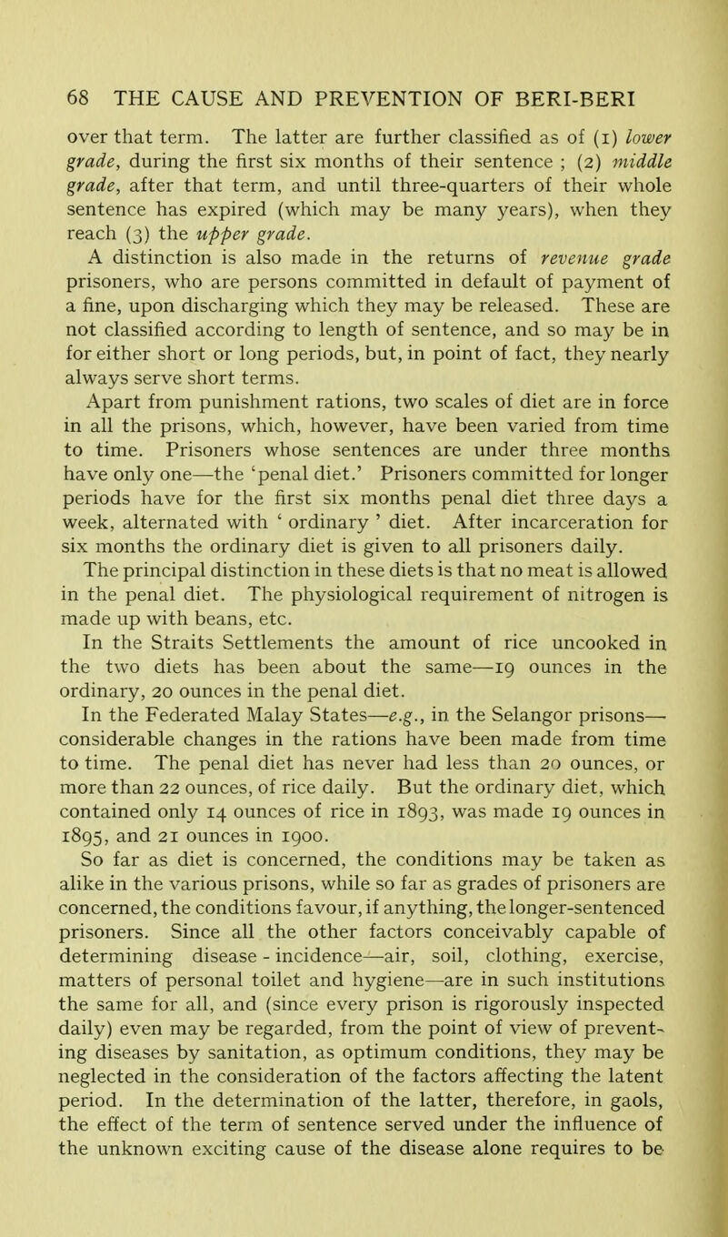 over that term. The latter are further classified as of (i) lower grade, during the first six months of their sentence ; (2) middle grade, after that term, and until three-quarters of their whole sentence has expired (which may be many years), when they reach (3) the upper grade. A distinction is also made in the returns of revenue grade prisoners, who are persons committed in default of payment of a fine, upon discharging which they may be released. These are not classified according to length of sentence, and so may be in for either short or long periods, but, in point of fact, they nearly always serve short terms. Apart from punishment rations, two scales of diet are in force in all the prisons, which, however, have been varied from time to time. Prisoners whose sentences are under three months have only one—-the 'penal diet.' Prisoners committed for longer periods have for the first six months penal diet three days a week, alternated with ' ordinary ' diet. After incarceration for six months the ordinary diet is given to all prisoners daily. The principal distinction in these diets is that no meat is allowed in the penal diet. The physiological requirement of nitrogen is made up with beans, etc. In the Straits Settlements the amount of rice uncooked in the two diets has been about the same—-19 ounces in the ordinary, 20 ounces in the penal diet. In the Federated Malay States—e.g., in the Selangor prisons— considerable changes in the rations have been made from time to time. The penal diet has never had less than 20 ounces, or more than 22 ounces, of rice daily. But the ordinary diet, which contained only 14 ounces of rice in 1893, was made 19 ounces in 1895, and 21 ounces in 1900. So far as diet is concerned, the conditions may be taken as alike in the various prisons, while so far as grades of prisoners are concerned, the conditions favour, if anything, the longer-sentenced prisoners. Since all the other factors conceivably capable of determining disease - incidence—air, soil, clothing, exercise, matters of personal toilet and hygiene—are in such institutions the same for all, and (since every prison is rigorously inspected daily) even may be regarded, from the point of view of prevent- ing diseases by sanitation, as optimum conditions, they may be neglected in the consideration of the factors affecting the latent period. In the determination of the latter, therefore, in gaols, the effect of the term of sentence served under the influence of the unknown exciting cause of the disease alone requires to be