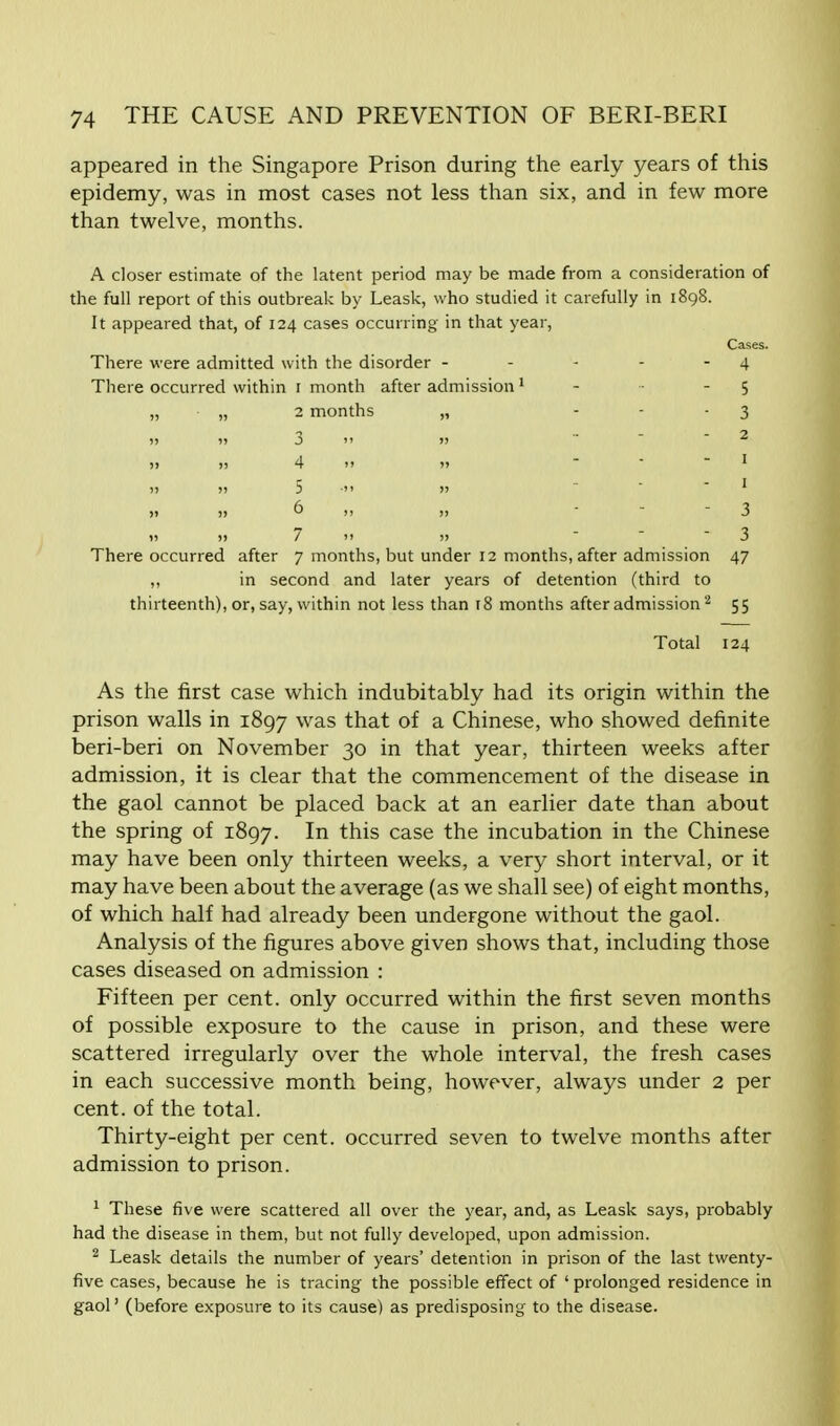 appeared in the Singapore Prison during the early years of this epidemy, was in most cases not less than six, and in few more than twelve, months. A closer estimate of the latent period may be made from a consideration of the full report of this outbreak by Leask, who studied it carefully in 1898. It appeared that, of 124 cases occurring in that year, Cases. There were admitted with the disorder - - - - 4 There occurred within 1 month after admission1 - 5 „ „ 2 months „ 3 » 1! 3  1> 2 h n 4 >i n - - - 1 5  1 6 -  3 i) )>/)> 3 There occurred after 7 months, but under 12 months, after admission 47 „ in second and later years of detention (third to thirteenth), or, say, within not less than 18 months after admission2 55 Total 124 As the first case which indubitably had its origin within the prison walls in 1897 was that of a Chinese, who showed definite beri-beri on November 30 in that year, thirteen weeks after admission, it is clear that the commencement of the disease in the gaol cannot be placed back at an earlier date than about the spring of 1897. In this case the incubation in the Chinese may have been only thirteen weeks, a very short interval, or it may have been about the average (as we shall see) of eight months, of which half had already been undergone without the gaol. Analysis of the figures above given shows that, including those cases diseased on admission : Fifteen per cent, only occurred within the first seven months of possible exposure to the cause in prison, and these were scattered irregularly over the whole interval, the fresh cases in each successive month being, however, always under 2 per cent, of the total. Thirty-eight per cent, occurred seven to twelve months after admission to prison. 1 These five were scattered all over the year, and, as Leask says, probably had the disease in them, but not fully developed, upon admission. 2 Leask details the number of years' detention in prison of the last twenty- five cases, because he is tracing the possible effect of ' prolonged residence in gaol' (before exposure to its cause) as predisposing to the disease.