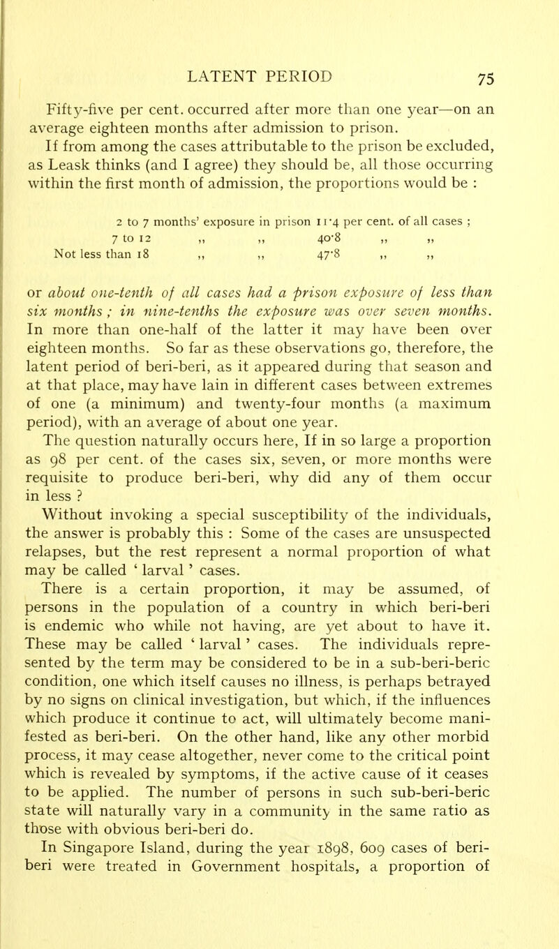 Fifty-five per cent, occurred after more than one year—on an average eighteen months after admission to prison. If from among the cases attributable to the prison be excluded, as Leask thinks (and I agree) they should be, all those occurring within the first month of admission, the proportions would be : 2 to 7 months' exposure in prison 11*4 per cent, of all cases ; 7 to 12 „ „ 40-8 „ „ Not less than 18 ,, ,, 47*8 ,, ,, or about one-tenth of all cases had a prison exposure of less than six months ; in nine-tenths the exposure was over seven months. In more than one-half of the latter it may have been over eighteen months. So far as these observations go, therefore, the latent period of beri-beri, as it appeared during that season and at that place, may have lain in different cases between extremes of one (a minimum) and twenty-four months (a maximum period), with an average of about one year. The question naturally occurs here, If in so large a proportion as 98 per cent, of the cases six, seven, or more months were requisite to produce beri-beri, why did any of them occur in less ? Without invoking a special susceptibility of the individuals, the answer is probably this : Some of the cases are unsuspected relapses, but the rest represent a normal proportion of what may be called ' larval' cases. There is a certain proportion, it may be assumed, of persons in the population of a country in which beri-beri is endemic who while not having, are yet about to have it. These may be called ' larval' cases. The individuals repre- sented by the term may be considered to be in a sub-beri-beric condition, one which itself causes no illness, is perhaps betrayed by no signs on clinical investigation, but which, if the influences which produce it continue to act, will ultimately become mani- fested as beri-beri. On the other hand, like any other morbid process, it may cease altogether, never come to the critical point which is revealed by symptoms, if the active cause of it ceases to be applied. The number of persons in such sub-beri-beric state will naturally vary in a community in the same ratio as those with obvious beri-beri do. In Singapore Island, during the year 1898, 609 cases of beri- beri were treated in Government hospitals, a proportion of