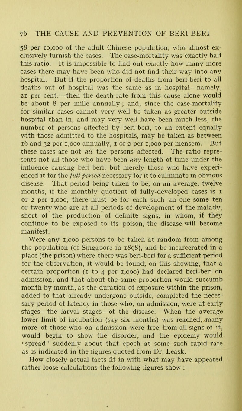 58 per 10,000 of the adult Chinese population, who almost ex- clusively furnish the cases. The case-mortality was exactly half this ratio. It is impossible to find out exactly how many more cases there may have been who did not find their way into any hospital. But if the proportion of deaths from beri-beri to all deaths out of hospital was the same as in hospital—namely, 21 per cent.—then the death-rate from this cause alone would be about 8 per mille annually ; and, since the case-mortality for similar cases cannot very well be taken as greater outside hospital than in, and may very well have been much less, the number of persons affected by beri-beri, to an extent equally with those admitted to the hospitals, may be taken as between 16 and 32 per 1,000 annually, 1 or 2 per 1,000 per mensem. But these cases are not all the persons affected. The ratio repre- sents not all those who have been any length of time under the influence causing beri-beri, but merely those who have experi- enced it for the full period necessary for it to culminate in obvious disease. That period being taken to be, on an average, twelve months, if the monthly quotient of fully-developed cases is 1 or 2 per 1,000, there must be for each such an one some ten or twenty who are at all periods of development of the malady, short of the production of definite signs, in whom, if they continue to be exposed to its poison, the disease will become manifest. Were any 1,000 persons to be taken at random from among the population (of Singapore in 1898), and be incarcerated in a place (the prison) where there was beri-beri for a sufficient period for the observation, it would be found, on this showing, that a certain proportion (1 to 4 per 1,000) had declared beri-beri on admission, and that about the same proportion would succumb month by month, as the duration of exposure within the prison, added to that already undergone outside, completed the neces- sary period of latency in those who, on admission, were at early stages—the larval stages—of the disease. When the average lower limit of incubation (say six months) was reached,/many more of those who on admission were free from all signs of it, would begin to show the disorder, and the epidemy would * spread ' suddenly about that epoch at some such rapid rate as is indicated in the figures quoted from Dr. Leask. How closely actual facts fit in with what may have appeared rather loose calculations the following figures show :