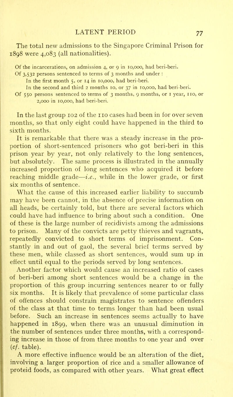 The total new admissions to the Singapore Criminal Prison for 1898 were 4,083 (all nationalities). Of the incarcerations, on admission 4, or 9 in 10,000, had beri-beri. Of 3,532 persons sentenced to terms of 3 months and under : In the first month 5, or 14 in 10,000, had beri-beri. In the second and third 2 months 10, or 37 in 10,000, had beri-beri. Of 550 persons sentenced to terms of 3 months, 9 months, or 1 year, 110, or 2,000 in 10,000, had beri-beri. In the last group 102 of the 110 cases had been in for over seven months, so that only eight could have happened in the third to sixth months. It is remarkable that there was a steady increase in the pro- portion of short-sentenced prisoners who got beri-beri in this prison year by year, not only relatively to the long sentences, but absolutely. The same process is illustrated in the annually increased proportion of long sentences who acquired it before reaching middle grade—i.e., while in the lower grade, or first six months of sentence. What the cause of this increased earlier liability to succumb may have been cannot, in the absence of precise information on all heads, be certainly told, but there are several factors which could have had influence to bring about such a condition. One of these is the large number of recidivists among the admissions to prison. Many of the convicts are petty thieves and vagrants, repeatedly convicted to short terms of imprisonment. Con- stantly in and out of gaol, the several brief terms served by these men, while classed as short sentences, would sum up in effect until equal to the periods served by long sentences. Another factor which would cause an increased ratio of cases of beri-beri among short sentences would be a change in the proportion of this group incurring sentences nearer to or fully six months. It is likely that prevalence of some particular class of offences should constrain magistrates to sentence offenders of the class at that time to terms longer than had been usual before. Such an increase in sentences seems actually to have happened in 1899, when there was an unusual diminution in the number of sentences under three months, with a correspond- ing increase in those of from three months to one year and over {cf. table). A more effective influence would be an alteration of the diet, involving a larger proportion of rice and a smaller allowance of proteid foods, as compared with other years. What great effect