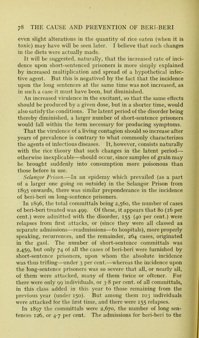 even slight alterations in the quantity of rice eaten (when it is toxic) may have will be seen later. I believe that such changes in the diets were actually made. It will be suggested, naturally, that the increased rate of inci- dence upon short-sentenced prisoners is more simply explained by increased multiplication and spread of a hypothetical infec- tive agent. But this is negatived by the fact that the incidence upon the long sentences at the same time was not increased, as in such a case it must have been, but diminished. An increased virulence in the excitant, so that the same effects should be produced by a given dose, but in a shorter time, would also satisfy the conditions. The latent period of the disorder being thereby diminished, a larger number of short-sentence prisoners would fall within the term necessary for producing symptoms. That the virulence of a living contagion should so increase after years of prevalence is contrary to what commonly characterizes the agents of infectious diseases. It, however, consists naturally with the rice theory that such changes in the latent period— otherwise inexplicable—should occur, since samples of grain may be brought suddenly into consumption more poisonous than those before in use. Selangor Prison.—In an epidemy which prevailed (as a part of a larger one going on outside) in the Selangor Prison from 1895 onwards, there was similar preponderance in the incidence of beri-beri on long-sentence prisoners. In 1896, the total committals being 2,560, the number of cases of beri-beri treated was 499. Of these, it appears that 80 (16 per cent.) were admitted with the disorder, 155 (40 per cent.) were relapses from first attacks, or (since they were all classed as separate admissions—readmissions—to hospitals), more properly speaking, recurrences, and the remainder, 264 cases, originated in the gaol. The number of short-sentence committals was 2,459, but only 74 of all the cases of beri-beri were furnished by short-sentence prisoners, upon whom the absolute incidence was thus trifling—under 3 per cent.—whereas the incidence upon the long-sentence prisoners was so severe that all, or nearly all, of them were attacked, many of them twice or oftener. For there were only 99 individuals, or 3-8 per cent, of all committals, in this class added in this year to those remaining from the previous year (under 150). But among them 103 individuals were attacked for the first time, and there were 155 relapses. In 1897 the committals were 2,670, the number of long sen- tences 126, or 4-7 per cent. The admissions for beri-beri to the