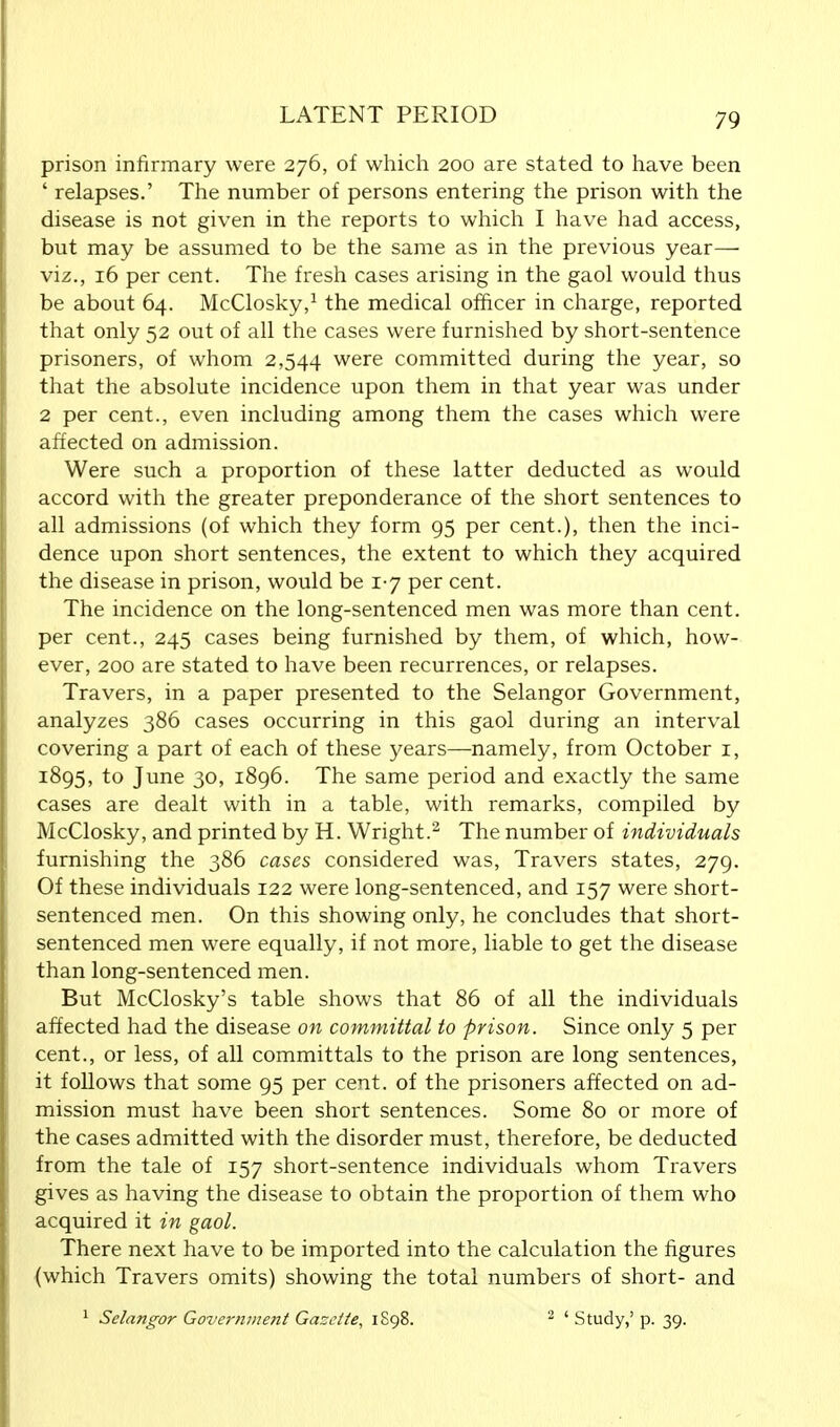 prison infirmary were 276, of which 200 are stated to have been ' relapses.' The number of persons entering the prison with the disease is not given in the reports to which I have had access, but may be assumed to be the same as in the previous year—- viz., 16 per cent. The fresh cases arising in the gaol would thus be about 64. McClosky,1 the medical officer in charge, reported that only 52 out of all the cases were furnished by short-sentence prisoners, of whom 2,544 were committed during the year, so that the absolute incidence upon them in that year was under 2 per cent., even including among them the cases which were affected on admission. Were such a proportion of these latter deducted as would accord with the greater preponderance of the short sentences to all admissions (of which they form 95 per cent.), then the inci- dence upon short sentences, the extent to which they acquired the disease in prison, would be 1-7 per cent. The incidence on the long-sentenced men was more than cent, per cent., 245 cases being furnished by them, of which, how- ever, 200 are stated to have been recurrences, or relapses. Travers, in a paper presented to the Selangor Government, analyzes 386 cases occurring in this gaol during an interval covering a part of each of these years—namely, from October r, 1895, to June 30, 1896. The same period and exactly the same cases are dealt with in a table, with remarks, compiled by McClosky, and printed by H. Wright.2 The number of individuals furnishing the 386 cases considered was, Travers states, 279. Of these individuals 122 were long-sentenced, and 157 were short- sentenced men. On this showing only, he concludes that short- sentenced men were equally, if not more, liable to get the disease than long-sentenced men. But McClosky's table shows that 86 of all the individuals affected had the disease on committal to prison. Since only 5 per cent., or less, of all committals to the prison are long sentences, it follows that some 95 per cent, of the prisoners affected on ad- mission must have been short sentences. Some 80 or more of the cases admitted with the disorder must, therefore, be deducted from the tale of 157 short-sentence individuals whom Travers gives as having the disease to obtain the proportion of them who acquired it in gaol. There next have to be imported into the calculation the figures (which Travers omits) showing the total numbers of short- and 1 Selangor Government Gazette, 1S98. 2 ' Study,' p. 39.