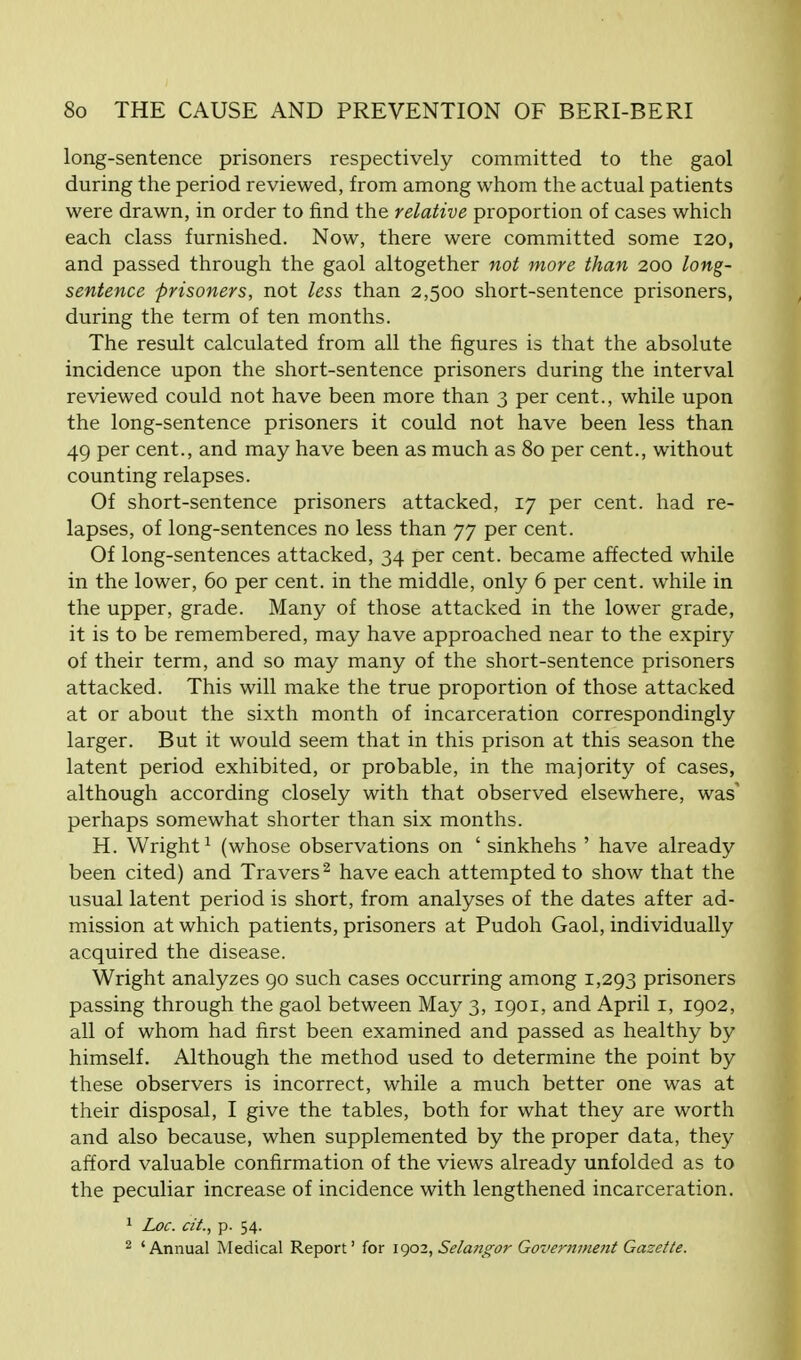 long-sentence prisoners respectively committed to the gaol during the period reviewed, from among whom the actual patients were drawn, in order to find the relative proportion of cases which each class furnished. Now, there were committed some 120, and passed through the gaol altogether not more than 200 long- sentence prisoners, not less than 2,500 short-sentence prisoners, during the term of ten months. The result calculated from all the figures is that the absolute incidence upon the short-sentence prisoners during the interval reviewed could not have been more than 3 per cent., while upon the long-sentence prisoners it could not have been less than 49 per cent., and may have been as much as 80 per cent., without counting relapses. Of short-sentence prisoners attacked, 17 per cent, had re- lapses, of long-sentences no less than 77 per cent. Of long-sentences attacked, 34 per cent, became affected while in the lower, 60 per cent, in the middle, only 6 per cent, while in the upper, grade. Many of those attacked in the lower grade, it is to be remembered, may have approached near to the expiry of their term, and so may many of the short-sentence prisoners attacked. This will make the true proportion of those attacked at or about the sixth month of incarceration correspondingly larger. But it would seem that in this prison at this season the latent period exhibited, or probable, in the majority of cases, although according closely with that observed elsewhere, was' perhaps somewhat shorter than six months. H. Wright1 (whose observations on ' sinkhehs ' have already been cited) and Travers2 have each attempted to show that the usual latent period is short, from analyses of the dates after ad- mission at which patients, prisoners at Pudoh Gaol, individually acquired the disease. Wright analyzes 90 such cases occurring among 1,293 prisoners passing through the gaol between May 3, 1901, and April 1, 1902, all of whom had first been examined and passed as healthy by himself. Although the method used to determine the point by these observers is incorrect, while a much better one was at their disposal, I give the tables, both for what they are worth and also because, when supplemented by the proper data, they afford valuable confirmation of the views already unfolded as to the peculiar increase of incidence with lengthened incarceration. 1 Loc. cii., p. 54. 2 'Annual Medical Report' for 1902, Sela?igor Governjne?it Gazette.