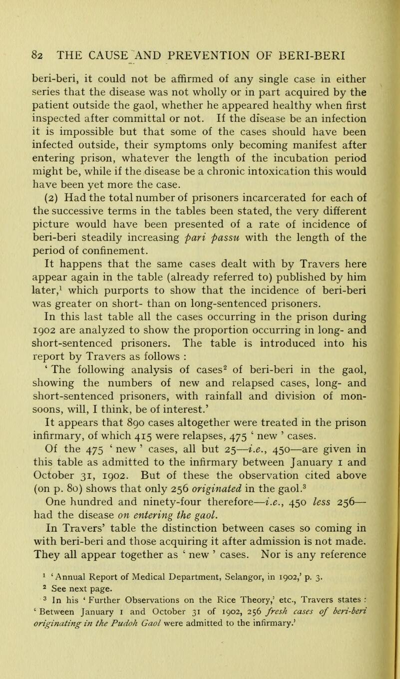 beri-beri, it could not be affirmed of any single case in either series that the disease was not wholly or in part acquired by the patient outside the gaol, whether he appeared healthy when first inspected after committal or not. If the disease be an infection it is impossible but that some of the cases should have been infected outside, their symptoms only becoming manifest after entering prison, whatever the length of the incubation period might be, while if the disease be a chronic intoxication this would have been yet more the case. (2) Had the total number of prisoners incarcerated for each of the successive terms in the tables been stated, the very different picture would have been presented of a rate of incidence of beri-beri steadily increasing pari passu with the length of the period of confinement. It happens that the same cases dealt with by Travers here appear again in the table (already referred to) published by him later,1 which purports to show that the incidence of beri-beri was greater on short- than on long-sentenced prisoners. In this last table all the cases occurring in the prison during 1902 are analyzed to show the proportion occurring in long- and short-sentenced prisoners. The table is introduced into his report by Travers as follows : ' The following analysis of cases2 of beri-beri in the gaol, showing the numbers of new and relapsed cases, long- and short-sentenced prisoners, with rainfall and division of mon- soons, will, I think, be of interest.' It appears that 890 cases altogether were treated in the prison infirmary, of which 415 were relapses, 475 ' new ' cases. Of the 475 ' new ' cases, all but 25—i.e., 450—are given in this table as admitted to the infirmary between January 1 and October 31, 1902. But of these the observation cited above (on p. 80) shows that only 256 originated in the gaol.3 One hundred and ninety-four therefore—i.e., 450 less 256— had the disease on entering the gaol. In Travers' table the distinction between cases so coming in with beri-beri and those acquiring it after admission is not made. They all appear together as ' new ' cases. Nor is any reference 1 'Annual Report of Medical Department, Selangor, in 1902,' p. 3. 2 See next page. 3 In his ' Further Observations on the Rice Theory,3 etc., Travers states : ' Between January 1 and October 31 of 1902, 256 fresh cases of beri-beri originating in the Pudoh Gaol were admitted to the infirmary.'