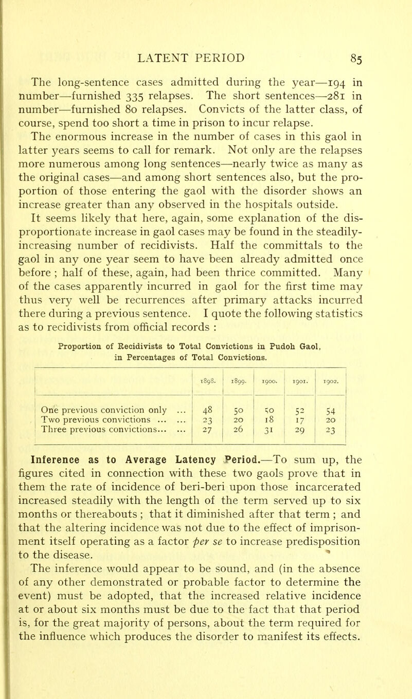 The long-sentence cases admitted during the year—194 in number—furnished 335 relapses. The short sentences—281 in number—furnished 80 relapses. Convicts of the latter class, of course, spend too short a time in prison to incur relapse. The enormous increase in the number of cases in this gaol in latter years seems to call for remark. Not only are the relapses more numerous among long sentences—nearly twice as many as the original cases—and among short sentences also, but the pro- portion of those entering the gaol with the disorder shows an increase greater than any observed in the hospitals outside. It seems likely that here, again, some explanation of the dis- proportionate increase in gaol cases may be found in the steadily- increasing number of recidivists. Half the committals to the gaol in any one year seem to have been already admitted once before ; half of these, again, had been thrice committed. Many of the cases apparently incurred in gaol for the first time may thus very well be recurrences after primary attacks incurred there during a previous sentence. I quote the following statistics as to recidivists from official records : Proportion of Recidivists to Total Convictions in Pudoh Gaol, in Percentages of Total Convictions. 1898. 1899. 1900. 1901. 1902. One previous conviction only ... 48 50 ■;o 52 54 Two previous convictions 23 20 18 17 20 Three previous convictions 27 26 31 29 23 Inference as to Average Latency Period.—To sum up, the figures cited in connection with these two gaols prove that in them the rate of incidence of beri-beri upon those incarcerated increased steadily with the length of the term served up to six months or thereabouts ; that it diminished after that term ; and that the altering incidence was not due to the effect of imprison- ment itself operating as a factor per se to increase predisposition to the disease. The inference would appear to be sound, and (in the absence of any other demonstrated or probable factor to determine the event) must be adopted, that the increased relative incidence at or about six months must be due to the fact that that period is, for the great majority of persons, about the term required for the influence which produces the disorder to manifest its effects.