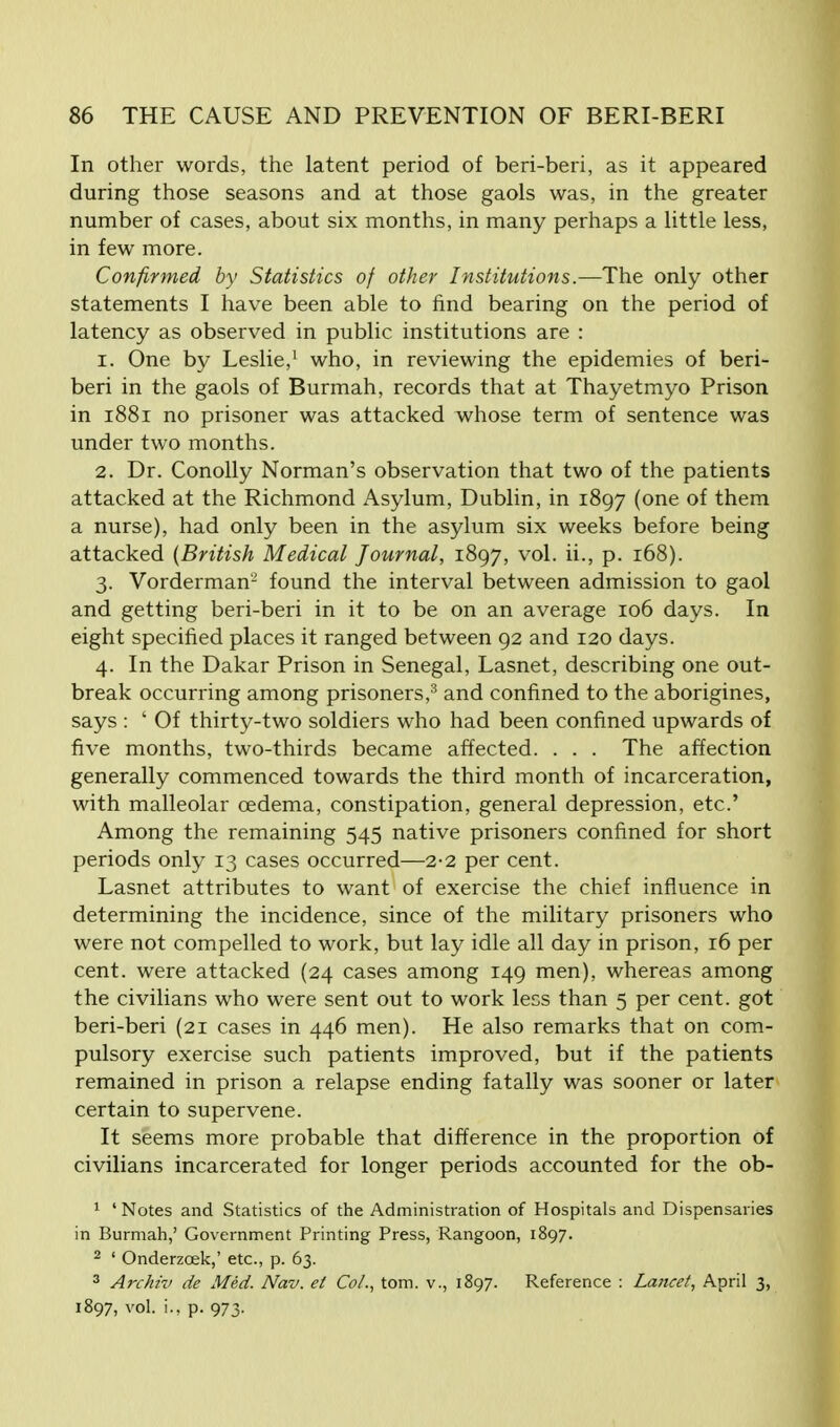 In other words, the latent period of beri-beri, as it appeared during those seasons and at those gaols was, in the greater number of cases, about six months, in many perhaps a little less, in few more. Confirmed by Statistics of other Institutions.—The only other statements I have been able to find bearing on the period of latency as observed in public institutions are : 1. One by Leslie,1 who, in reviewing the epidemies of beri- beri in the gaols of Burmah, records that at Thayetmyo Prison in 1881 no prisoner was attacked whose term of sentence was under two months. 2. Dr. Conolly Norman's observation that two of the patients attacked at the Richmond Asylum, Dublin, in 1897 (one of them a nurse), had only been in the asylum six weeks before being attacked (British Medical Journal, 1897, vol. ii., p. 168). 3. Vorderman'-' found the interval between admission to gaol and getting beri-beri in it to be on an average 106 days. In eight specified places it ranged between 92 and 120 days. 4. In the Dakar Prison in Senegal, Lasnet, describing one out- break occurring among prisoners,3 and confined to the aborigines, says : ' Of thirty-two soldiers who had been confined upwards of five months, two-thirds became affected. . . . The affection generally commenced towards the third month of incarceration, with malleolar oedema, constipation, general depression, etc' Among the remaining 545 native prisoners confined for short periods only 13 cases occurred—2-2 per cent. Lasnet attributes to want of exercise the chief influence in determining the incidence, since of the military prisoners who were not compelled to work, but lay idle all day in prison, 16 per cent, were attacked (24 cases among 149 men), whereas among the civilians who were sent out to work less than 5 per cent, got beri-beri (21 cases in 446 men). He also remarks that on com- pulsory exercise such patients improved, but if the patients remained in prison a relapse ending fatally was sooner or later certain to supervene. It seems more probable that difference in the proportion of civilians incarcerated for longer periods accounted for the ob- 1 ' Notes and Statistics of the Administration of Hospitals and Dispensaries in Burmah,' Government Printing Press, Rangoon, 1897. 2 ' Onderzcek,' etc., p. 63. 3 Archiv de Med. Nav. el Col., torn, v., 1897. Reference : Lancet, April 3, 1897, vol. i.,p. 973-