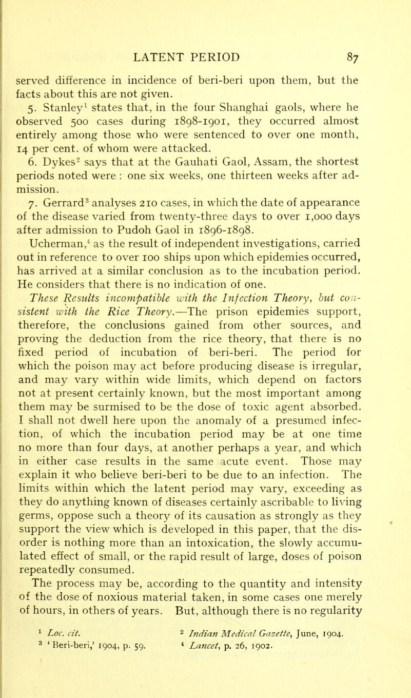 served difference in incidence of beri-beri upon them, but the facts about this are not given. 5. Stanley1 states that, in the four Shanghai gaols, where he observed 500 cases during 1898-1901, they occurred almost entirely among those who were sentenced to over one month, 14 per cent, of whom were attacked. 6. Dykes'2 says that at the Gauhati Gaol, Assam, the shortest periods noted were : one six weeks, one thirteen weeks after ad- mission. 7. Gerrard3 analyses 210 cases, in which the date of appearance of the disease varied from twenty-three days to over 1,000 days after admission to Pudoh Gaol in 1896-1898. Ucherman,4 as the result of independent investigations, carried out in reference to over 100 ships upon which epidemies occurred, has arrived at a similar conclusion as to the incubation period. He considers that there is no indication of one. These Results incompatible with the Infection Theory, but con- sistent with the Rice Theory.—The prison epidemies support, therefore, the conclusions gained from other sources, and proving the deduction from the rice theory, that there is no fixed period of incubation of beri-beri. The period for which the poison may act before producing disease is irregular, and may vary within wide limits, which depend on factors not at present certainly known, but the most important among them may be surmised to be the dose of toxic agent absorbed. I shall not dwell here upon the anomaly of a presumed infec- tion, of which the incubation period may be at one time no more than four days, at another perhaps a year, and which in either case results in the same acute event. Those may explain it who believe beri-beri to be due to an infection. The limits within which the latent period may vary, exceeding as they do anything known of diseases certainly ascribable to living germs, oppose such a theory of its causation as strongly as they support the view which is developed in this paper, that the dis- order is nothing more than an intoxication, the slowly accumu- lated effect of small, or the rapid result of large, doses of poison repeatedly consumed. The process may be, according to the quantity and intensity of the dose of noxious material taken, in some cases one merely of hours, in others of years. But, although there is no regularity 1 Loc. cit. 2 Indian Medical Gazette, June, 1904. 3 ' Beri-beri,' 1904, p. 59. 4 Lancet, p. 26, 1902.