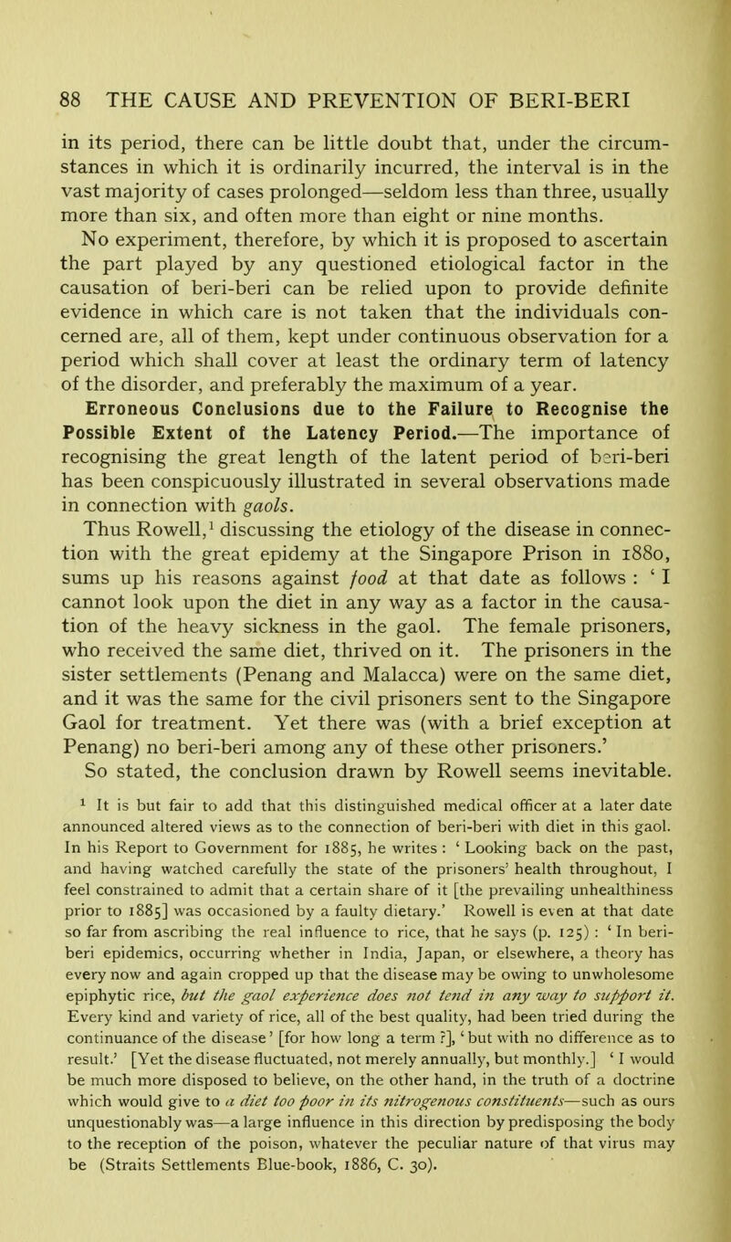 in its period, there can be little doubt that, under the circum- stances in which it is ordinarily incurred, the interval is in the vast majority of cases prolonged—seldom less than three, usually more than six, and often more than eight or nine months. No experiment, therefore, by which it is proposed to ascertain the part played by any questioned etiological factor in the causation of beri-beri can be relied upon to provide definite evidence in which care is not taken that the individuals con- cerned are, all of them, kept under continuous observation for a period which shall cover at least the ordinary term of latency of the disorder, and preferably the maximum of a year. Erroneous Conclusions due to the Failure to Recognise the Possible Extent of the Latency Period.—The importance of recognising the great length of the latent period of beri-beri has been conspicuously illustrated in several observations made in connection with gaols. Thus Rowell,1 discussing the etiology of the disease in connec- tion with the great epidemy at the Singapore Prison in 1880, sums up his reasons against food at that date as follows : ' I cannot look upon the diet in any way as a factor in the causa- tion of the heavy sickness in the gaol. The female prisoners, who received the same diet, thrived on it. The prisoners in the sister settlements (Penang and Malacca) were on the same diet, and it was the same for the civil prisoners sent to the Singapore Gaol for treatment. Yet there was (with a brief exception at Penang) no beri-beri among any of these other prisoners.' So stated, the conclusion drawn by Rowell seems inevitable. 1 It is but fair to add that this distinguished medical officer at a later date announced altered views as to the connection of beri-beri with diet in this gaol. In his Report to Government for 1885, he writes : ' Looking back on the past, and having watched carefully the state of the prisoners' health throughout, I feel constrained to admit that a certain share of it [the prevailing unhealthiness prior to 1885] was occasioned by a faulty dietary.' Rowell is even at that date so far from ascribing the real influence to rice, that he says (p. 125) : ' In beri- beri epidemics, occurring whether in India, Japan, or elsewhere, a theory has every now and again cropped up that the disease may be owing to unwholesome epiphytic rice, but the gaol experience does not te?id in any way to support it. Every kind and variety of rice, all of the best quality, had been tried during the continuance of the disease' [for how long a term ?],' but with no difference as to result.' [Yet the disease fluctuated, not merely annually, but monthly.] ' I would be much more disposed to believe, on the other hand, in the truth of a doctrine which would give to a diet too poor in its nitrogenous constituents—such as ours unquestionably was—a large influence in this direction by predisposing the body to the reception of the poison, whatever the peculiar nature of that virus may be (Straits Settlements Blue-book, 1886, C. 30).