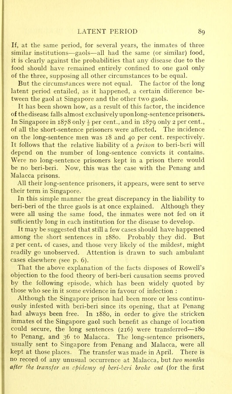 If, at the same period, for several years, the inmates of three similar institutions—gaols—all had the same (or similar) food, it is clearly against the probabilities that any disease due to the food should have remained entirely confined to one gaol only of the three, supposing all other circumstances to be equal. But the circumstances were not equal. The factor of the long latent period entailed, as it happened, a certain difference be- tween the gaol at Singapore and the other two gaols. It has been shown how, as a result of this factor, the incidence of the disease falls almost exclusively upon long-sentence prisoners. In Singapore in 1878 only \ per cent., and in 1879 only 2 per cent., of all the short-sentence prisoners were affected. The incidence on the long-sentence men was 18 and 40 per cent, respectively. It follows that the relative liability of a -prison to beri-beri will depend on the number of long-sentence convicts it contains. Were no long-sentence prisoners kept in a prison there would be no beri-beri. Now, this was the case with the Penang and Malacca prisons. All their long-sentence prisoners, it appears, were sent to serve their term in Singapore. In this simple manner the great discrepancy in the liability to beri-beri of the three gaols is at once explained. Although they were all using the same food, the inmates were not fed on it sufficiently long in each institution for the disease to develop. It may be suggested that still a few cases should have happened among the short sentences in 1880. Probably they did. But 2 per cent, of cases, and those very likely of the mildest, might readily go unobserved. Attention is drawn to such ambulant cases elsewhere (see p. 6). That the above explanation of the facts disposes of Rowell's objection to the food theory of beri-beri causation seems proved by the following episode, which has been widely quoted by those who see in it some evidence in favour of infection : Although the Singapore prison had been more or less continu- ously infested with beri-beri since its opening, that at Penang had always been free. In 1880, in order to give the stricken inmates of the Singapore gaol such benefit as change of location could secure, the long sentences (216) were transferred—180 to Penang, and 36 to Malacca. The long-sentence prisoners, usually sent to Singapore from Penang and Malacca, were all kept at those places. The transfer was made in April. There is no record of any unusual occurrence at Malacca, but two months after the transfer an epidemy of beri-beri broke out (for the first