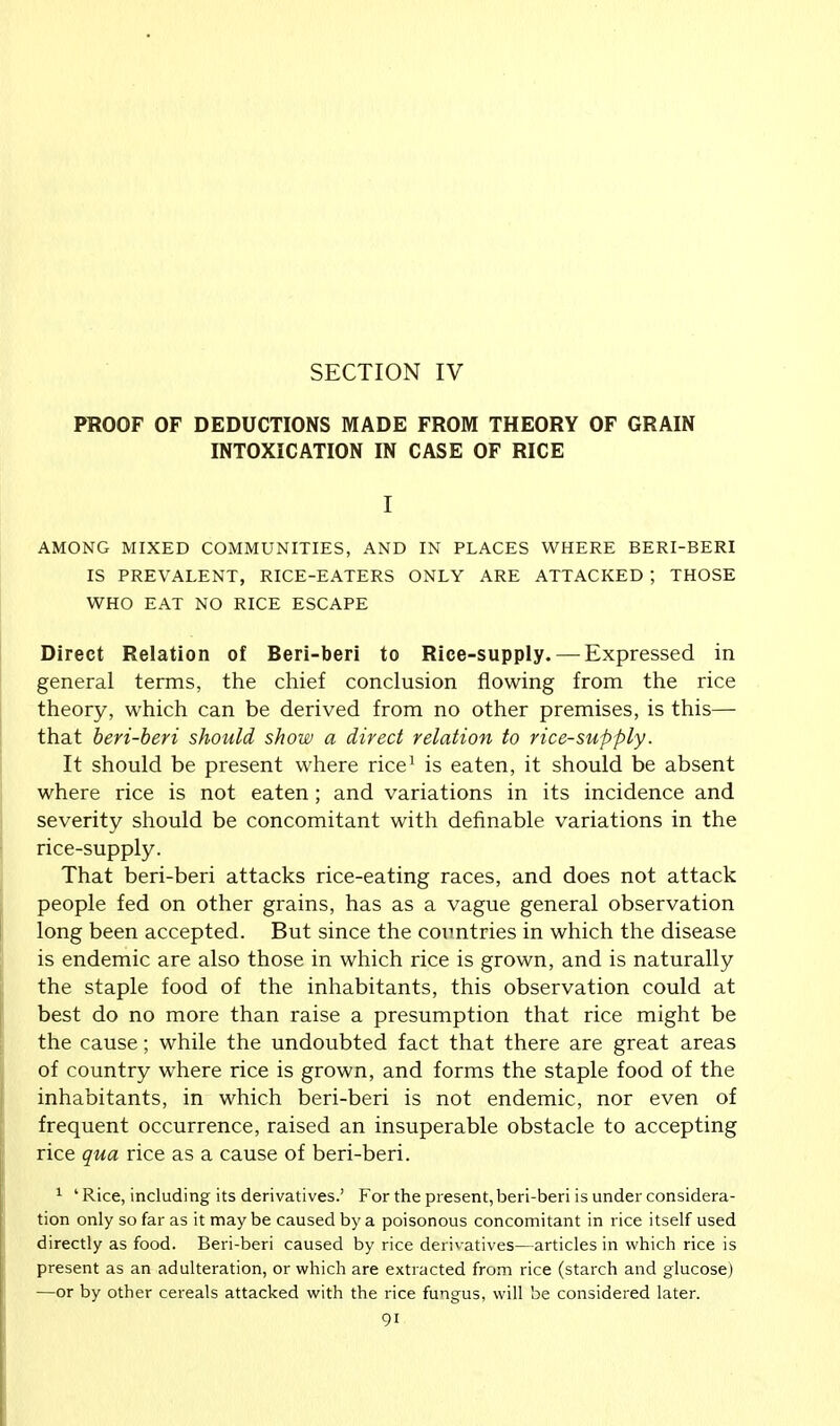 SECTION IV PROOF OF DEDUCTIONS MADE FROM THEORY OF GRAIN INTOXICATION IN CASE OF RICE I AMONG MIXED COMMUNITIES, AND IN PLACES WHERE BERI-BERI IS PREVALENT, RICE-EATERS ONLY ARE ATTACKED ; THOSE WHO EAT NO RICE ESCAPE Direct Relation of Beri-beri to Rice-supply. — Expressed in general terms, the chief conclusion flowing from the rice theory, which can be derived from no other premises, is this— that beri-beri should show a direct relation to rice-supply. It should be present where rice1 is eaten, it should be absent where rice is not eaten; and variations in its incidence and severity should be concomitant with definable variations in the rice-supply. That beri-beri attacks rice-eating races, and does not attack people fed on other grains, has as a vague general observation long been accepted. But since the countries in which the disease is endemic are also those in which rice is grown, and is naturally the staple food of the inhabitants, this observation could at best do no more than raise a presumption that rice might be the cause; while the undoubted fact that there are great areas of country where rice is grown, and forms the staple food of the inhabitants, in which beri-beri is not endemic, nor even of frequent occurrence, raised an insuperable obstacle to accepting rice qua rice as a cause of beri-beri. 1 ' Rice, including its derivatives.' For the present, beri-beri is under considera- tion only so far as it may be caused by a poisonous concomitant in rice itself used directly as food. Beri-beri caused by rice derivatives—articles in which rice is present as an adulteration, or which are extracted from rice (starch and glucose) —or by other cereals attacked with the rice fungus, will be considered later.