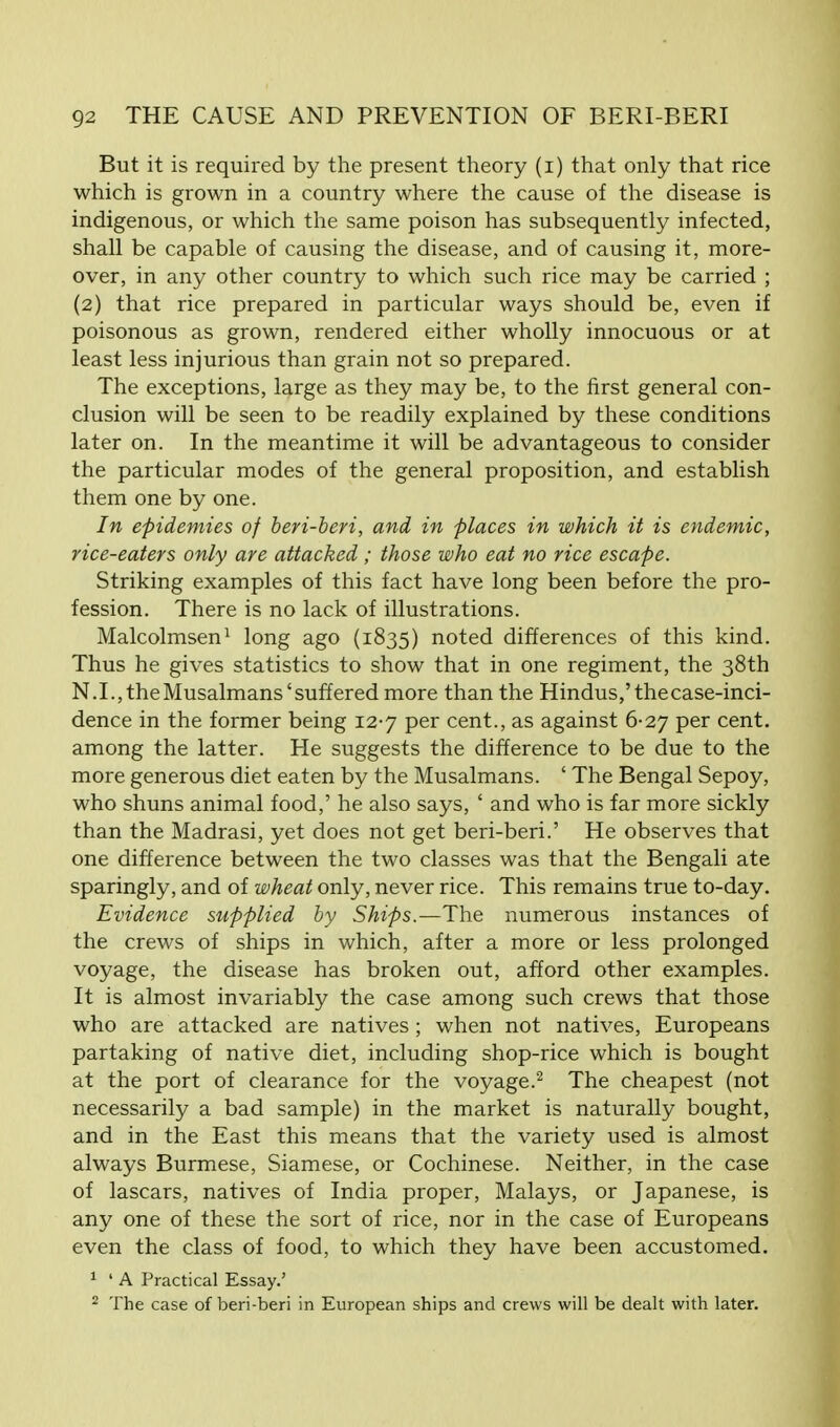 But it is required by the present theory (i) that only that rice which is grown in a country where the cause of the disease is indigenous, or which the same poison has subsequently infected, shall be capable of causing the disease, and of causing it, more- over, in any other country to which such rice may be carried ; (2) that rice prepared in particular ways should be, even if poisonous as grown, rendered either wholly innocuous or at least less injurious than grain not so prepared. The exceptions, large as they may be, to the first general con- clusion will be seen to be readily explained by these conditions later on. In the meantime it will be advantageous to consider the particular modes of the general proposition, and establish them one by one. In epidemies of beri-beri, and in places in which it is endemic, rice-eaters only are attacked; those who eat no rice escape. Striking examples of this fact have long been before the pro- fession. There is no lack of illustrations. Malcolmsen1 long ago (1835) noted differences of this kind. Thus he gives statistics to show that in one regiment, the 38th N. I., the Musalmans'suffered more than the Hindus,' the case-inci- dence in the former being 12-7 per cent., as against 6-27 per cent, among the latter. He suggests the difference to be due to the more generous diet eaten by the Musalmans. ' The Bengal Sepoy, who shuns animal food,' he also says, ' and who is far more sickly than the Madrasi, yet does not get beri-beri.' He observes that one difference between the two classes was that the Bengali ate sparingly, and of wheat only, never rice. This remains true to-day. Evidence supplied by Ships.—The numerous instances of the crews of ships in which, after a more or less prolonged voyage, the disease has broken out, afford other examples. It is almost invariably the case among such crews that those who are attacked are natives ; when not natives, Europeans partaking of native diet, including shop-rice which is bought at the port of clearance for the voyage.2 The cheapest (not necessarily a bad sample) in the market is naturally bought, and in the East this means that the variety used is almost always Burmese, Siamese, or Cochinese. Neither, in the case of lascars, natives of India proper, Malays, or Japanese, is any one of these the sort of rice, nor in the case of Europeans even the class of food, to which they have been accustomed. 1 ' A Practical Essay.' 2 The case of beri-beri in European ships and crews will be dealt with later.