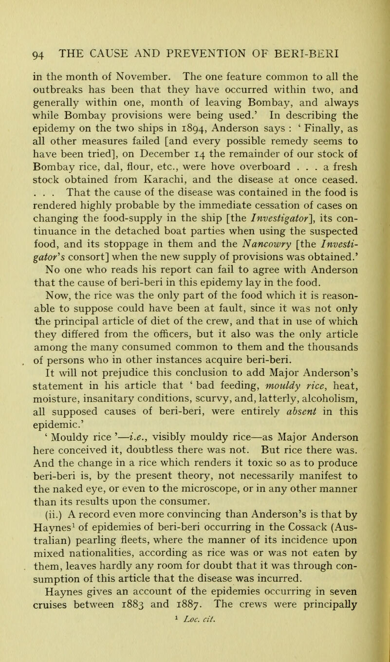 in the month of November. The one feature common to all the outbreaks has been that they have occurred within two, and generally within one, month of leaving Bombay, and always while Bombay provisions were being used.' In describing the epidemy on the two ships in 1894, Anderson says : ' Finally, as all other measures failed [and every possible remedy seems to have been tried], on December 14 the remainder of our stock of Bombay rice, dal, flour, etc., were hove overboard ... a fresh stock obtained from Karachi, and the disease at once ceased. . . . That the cause of the disease was contained in the food is rendered highly probable by the immediate cessation of cases on changing the food-supply in the ship [the Investigator'], its con- tinuance in the detached boat parties when using the suspected food, and its stoppage in them and the Nancowry [the Investi- gator's consort] when the new supply of provisions was obtained.' No one who reads his report can fail to agree with Anderson that the cause of beri-beri in this epidemy lay in the food. Now, the rice was the only part of the food which it is reason- able to suppose could have been at fault, since it was not only the principal article of diet of the crew, and that in use of which they differed from the officers, but it also was the only article among the many consumed common to them and the thousands of persons who in other instances acquire beri-beri. It will not prejudice this conclusion to add Major Anderson's statement in his article that ' bad feeding, mouldy rice, heat, moisture, insanitary conditions, scurvy, and, latterly, alcoholism, all supposed causes of beri-beri, were entirely absent in this epidemic' ' Mouldy rice '—i.e., visibly mouldy rice—as Major Anderson here conceived it, doubtless there was not. But rice there was. And the change in a rice which renders it toxic so as to produce beri-beri is, by the present theory, not necessarily manifest to the naked eye, or even to the microscope, or in any other manner than its results upon the consumer. (ii.) A record even more convincing than Anderson's is that by Haynes1 of epidemies of beri-beri occurring in the Cossack (Aus- tralian) pearling fleets, where the manner of its incidence upon mixed nationalities, according as rice was or was not eaten by them, leaves hardly any room for doubt that it was through con- sumption of this article that the disease was incurred. Haynes gives an account of the epidemies occurring in seven cruises between 1883 and 1887. The crews were principally