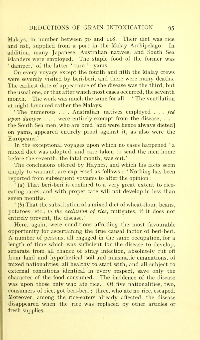 Malays, in number between 70 and 118. Their diet was rice and fish, supplied from a port in the Malay Archipelago. In addition, many Japanese, Australian natives, and South Sea islanders were employed. The staple food of the former was ' damper,' of the latter ' taro '—yams. On every voyage except the fourth and fifth the Malay crews were severely visited by beri-beri, and there were many deaths. The earliest date of appearance of the disease was the third, but the usual one, or that after which most cases occurred, the seventh month. The work was much the same for all. ' The ventilation at night favoured rather the Malays. ' The numerous . . . Australian natives employed . . . fed upon damper . . . were entirely exempt from the disease, . . . the South Sea men, who are bred [and were hence always dieted] on yams, appeared entirely proof against it, as also were the Europeans.' In the exceptional voyages upon which no cases happened ' a mixed diet was adopted, and care taken to send the men home before the seventh, the fatal month, was out.' The conclusions offered by Haynes, and which his facts seem amply to warrant, are expressed as follows : ' Nothing has been reported from subsequent voyages to alter the opinion : ' (a) That beri-beri is confined to a very great extent to rice- eating races, and with proper care will not develop in less than seven months. ' (b) That the substitution of a mixed diet of wheat-flour, beans, potatoes, etc., to the exclusion of rice, mitigates, if it does not entirely prevent, the disease.' Here, again, were conditions affording the most favourable opportunity for ascertaining the true causal factor of beri-beri. A number of persons, all engaged in the same occupation, for a length of time which was sufficient for the disease to develop, separate from all chance of stray infection, absolutely cut off from land and hypothetical soil and miasmatic emanations, of mixed nationalities, all healthy to start with, and all subject to external conditions identical in every respect, save only the character of the food consumed. The incidence of the disease was upon those only who ate rice. Of five nationalities, two, consumers of rice, got beri-beri ; three, who ate no rice, escaped. Moreover, among the rice-eaters already affected, the disease disappeared when the rice was replaced by other articles or fresh supplies.