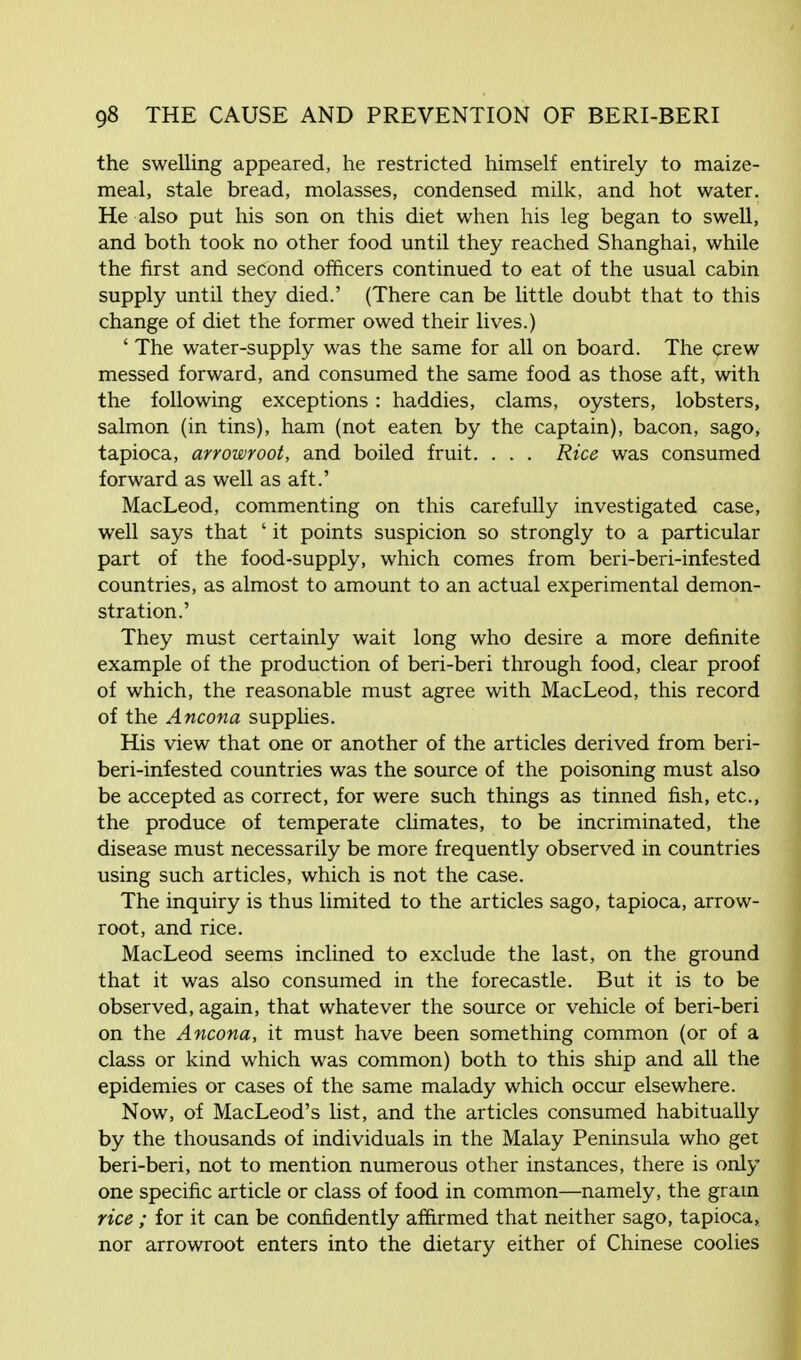 the swelling appeared, he restricted himself entirely to maize- meal, stale bread, molasses, condensed milk, and hot water. He also put his son on this diet when his leg began to swell, and both took no other food until they reached Shanghai, while the first and second officers continued to eat of the usual cabin supply until they died.' (There can be little doubt that to this change of diet the former owed their lives.) ' The water-supply was the same for all on board. The crew messed forward, and consumed the same food as those aft, with the following exceptions: haddies, clams, oysters, lobsters, salmon (in tins), ham (not eaten by the captain), bacon, sago, tapioca, arrowroot, and boiled fruit. . . . Rice was consumed forward as well as aft.' MacLeod, commenting on this carefully investigated case, well says that ' it points suspicion so strongly to a particular part of the food-supply, which comes from beri-beri-infested countries, as almost to amount to an actual experimental demon- stration.' They must certainly wait long who desire a more definite example of the production of beri-beri through food, clear proof of which, the reasonable must agree with MacLeod, this record of the Ancona supplies. His view that one or another of the articles derived from beri- beri-infested countries was the source of the poisoning must also be accepted as correct, for were such things as tinned fish, etc., the produce of temperate climates, to be incriminated, the disease must necessarily be more frequently observed in countries using such articles, which is not the case. The inquiry is thus limited to the articles sago, tapioca, arrow- root, and rice. MacLeod seems inclined to exclude the last, on the ground that it was also consumed in the forecastle. But it is to be observed, again, that whatever the source or vehicle of beri-beri on the Ancona, it must have been something common (or of a class or kind which was common) both to this ship and all the epidemies or cases of the same malady which occur elsewhere. Now, of MacLeod's list, and the articles consumed habitually by the thousands of individuals in the Malay Peninsula who get beri-beri, not to mention numerous other instances, there is only one specific article or class of food in common—namely, the grain rice; for it can be confidently affirmed that neither sago, tapioca, nor arrowroot enters into the dietary either of Chinese coolies